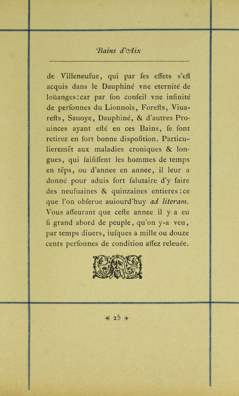 de Villeneufue, qui par fes effets s’eft acquis dans le Dauphiné vne éternité de loüangesicar par fon confeil vne infinité de perfonnes du Lionnois, Forefls, Viua- refls, Sauoye, Dauphiné, & d’autres Pro- uinces ayant eflé en ces Bains, fe font retirez en fort bonne dispofition. Particu- lieremêt aux maladies croniques & lon- gues, qui faififfent les hommes de temps en téps, ou d’annee en annee, il leur a donné pour aduis fort falutaire d’y faire des neufuaines & quinzaines entières:ce que l’on obferue auiourd’huy ad literam. Vous affeurant que celle annee il y a eu fl grand abord de peuple, qu’on y-a veu, par temps diuers, iufques à mille ou douze cents perfonnes de condition affez relouée.