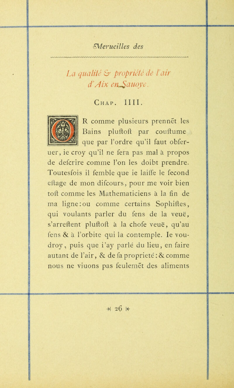 Pénicillés des La qiialUé Sr propriété de Pair d'A ix en^auoye. Chap. nii. R comme plusieurs prennet les Bains pluftoft par couftume que par l’ordre qu’il faut obfer- uer, ie croy qu’il ne fera pas mal à propos de defcrire comme l’on les doibt prendre. Toutesfois il femble que ie lailfe le fécond eltage de mon difcours, pour me voir bien toft comme les Mathématiciens à la fin de ma ligne:ou comme certains Sophifies, qui voulants parler du fens de la veuë, s’arreftent pluftoft à la chofe veuë, qu’au fens & à l’orbite qui la contemple. le vou- droy, puis que i’ay parlé du lieu, en faire autant de l’air, & de fa propriété :& comme nous ne viuons pas feulemet des aliments