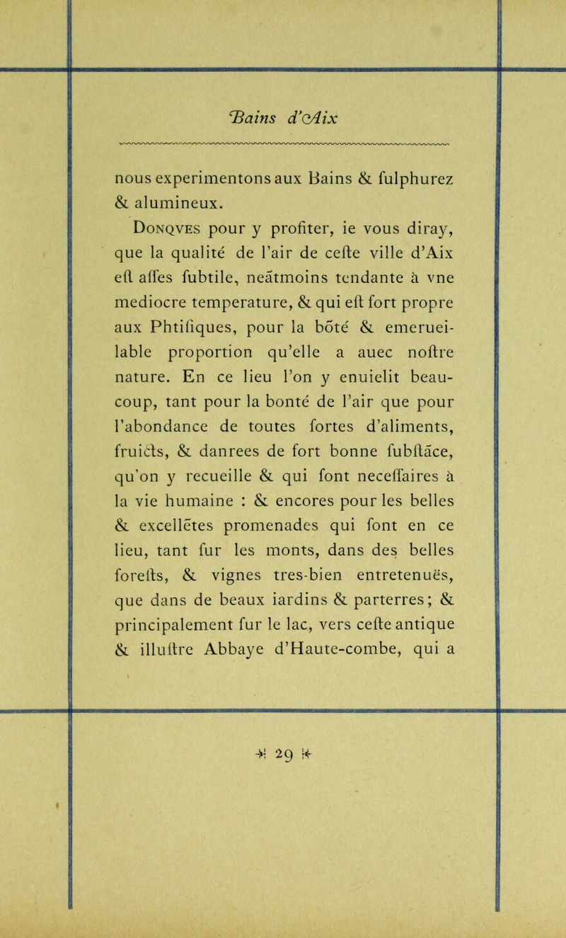 nous expérimentons aux Bains & fulphurez & alumineux. Donqves pour y profiter, ie vous diray, que la qualité de l’air de celle ville d’Aix efi alTes fubtile, neâtmoins tendante à vne médiocre température, & qui efi; fort propre aux Phtifiques, pour la bote & emeruei- lable proportion qu’elle a auec noftre nature. En ce lieu l’on y enuielit beau- coup, tant pour la bonté de l’air que pour l’abondance de toutes fortes d’aliments, fruiéfs, & danrees de fort bonne fubfiâce, qu’on y recueille & qui font neceflaires à la vie humaine : & encores pour les belles & excellétes promenades qui font en ce lieu, tant fur les monts, dans des belles forells, & vignes tres-bien entretenues, que dans de beaux iardins & parterres; & principalement fur le lac, vers celle antique & illullre Abbaye d’Haute-combe, qui a