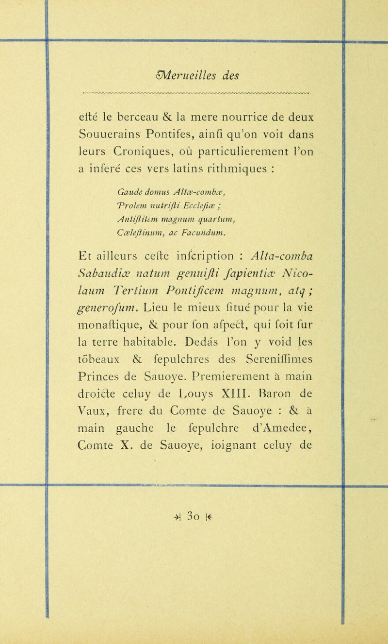 eilé le berceau & la mere nourrice de deux Souuerains Pontifes, ainfi qu’on voit dans leurs Croniques, où particulièrement l’on a inféré' ces vers latins rithmiques : Gaude domus Altcv-combœ, ‘Prohm nutrifti Ecclejiæ ; AntiftiUm maguum quartum, CœlejUmmi, ac Facundum. Et ailleurs celte infcription : Alta-comba Sabaudiæ natiim geniiijîi fapientiœ Nico- laiim Tertiiim Pontijicem magnum, atq ; generofum. Lieu le mieux fitue' pour la vie monaftique, & pour fon afpecl, qui foit fur la terre habitable. Dedàs l’on y void les tobeaux & fepulchres des Sereniffimes Princes de Sauoye. Premièrement à main droicle celuy de Louys XIII. Baron de Vaux, frere du Comte de Sauoye : & à main gauche le fepulchre d’Amedee, Comte X. de Sauoye, ioignant celuy de