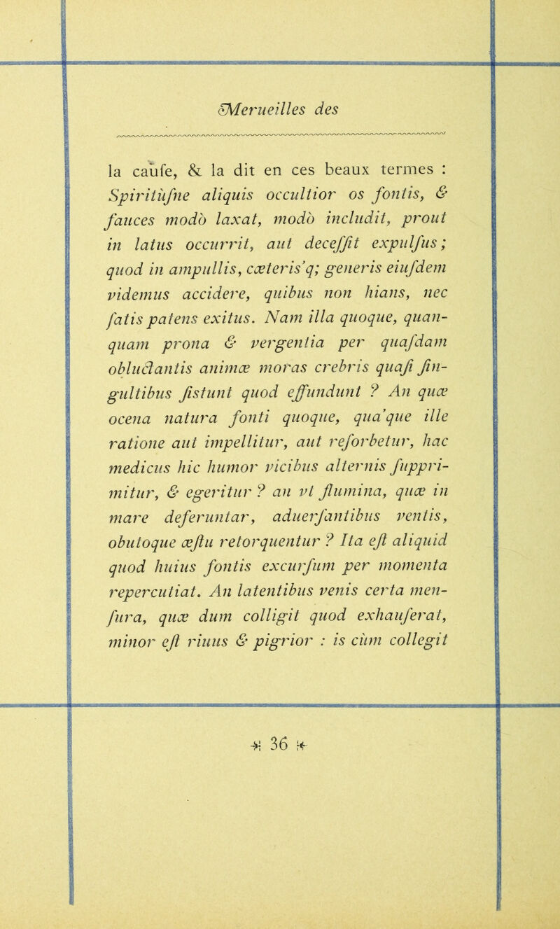 la caïife, & la dit en ces beaux termes : Spiriiüfne aliquis occultior os foniis, & fauces modo laxaty modo includit, prout in latiis occurrity aut deceffit expulfiis ; qiiod in ampullis, cæterisq; generis eiufdem videmiis accidere, quitus non hians, nec fatis païens exitus. Nam ilia quoque, quan- quam prona & vergentia per qiiafdam obluâantis animœ moras crebris qiiafi fin- giiltibus fistunt qiiod effundiint ? An quœ ocena natura fonti quoque, quaque ille ratione aut impellitur, aut reforbetur, hac médiats hic hiimor vicihus alternis fiippri- mitur, & egeritur ? an vl Jlumina, quæ in mare deferuntar, aduerjaniibiis ventis, obutoque æjîu retorquentur ? Ita eft aliquid quod Jiuius fontis excurfum per momenta repercutiat. An latentibiis venis certa men- fura, quæ dum colligit quod exhaujerat, minor ejî riuus & pigrior : is ciim collegit •TT~iri>iii iri iii-rriii» I T iTTrTir^~rtf»~ii'wiriri VTiTMTfri—grtucMftT ^