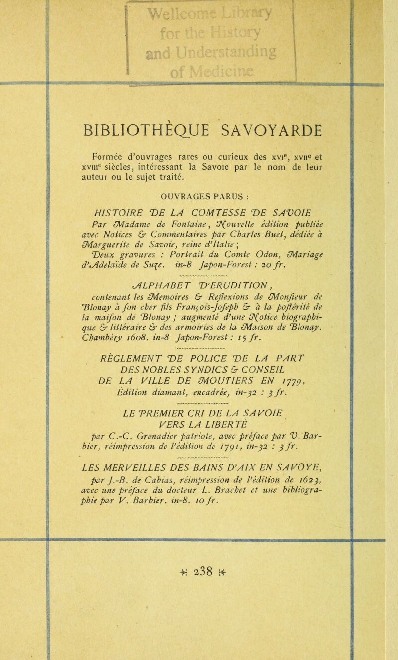 f- mo- ' \ i L~7i5Mægasgrg^^;.<feasig^ ‘V i •' a BIBLIOTHEQ_UE SAVOYARDE Formée d’ouvrages rares ou curieux des xvi®, xvii® et xvm® siècles, intéressant la Savoie par le nom de leur auteur ou le sujet traité, OUVRAGES PARUS : HISTOIRE T>E LA COMTESSE T)E SAVOIE Par CMadame de Fontaine, ÜTouvelle édition publiée avec Notices & Commentaires par Charles Buet, dédiée à ^Marguerite de Savoie, reine d*Italie ; Deux gravures : Portrait du Comte Odon, Mariage d’tÂdelaide de Su^e. in-8 Japon-Forest : 20 fr. ALPHABET D’ERUDITION, contenant les Mémoires & Réflexions de Monjleur de Dlonay a fon cher fils François-Jofeph O' a la pojtériîé de la maifon de Dlonajy ; augmenté d’une üfotice biographi- que Er littéraire & des armoiries de la Maison de Dlonay. Chambéry 1608. in-8 Japon-Forest : 75 fr. RÈGLEMENT DE POLICE DE LA PART DES NOBLES S YNDICS & CONSEIL DE LA VILLE DE MOUTIERS EN Édition diamant, encadrée, in-f2 : f fr. LE TREMIER CRI DE LA SAVOIE VERS LA LIBER TÉ par C.-C. Grenadier patriote, avec préface par V. Bar- bier, réimpression de l’édition de lyqi, in-^2 : f fr. LES MERVEILLES DES BAINS D’AIX EN SAVOYE, par J.-B. de Cabias, réimpression de l’édition de 162^, avec une préface du docteur L. Brachet et une bibliogra- phie par V. Barbier, in-8. 10 fr.