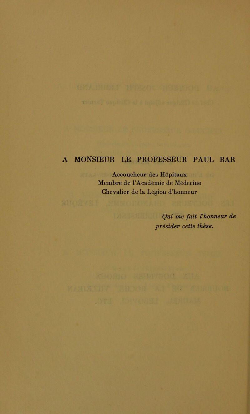 A MONSIEUR LE PROFESSEUR PAUL RAR Accoucheur des Hôpitaux Membre de l’Académie de Médecine Chevalier de la Légion d’honneur Qui me fait l'honneur de présider cette thèse.