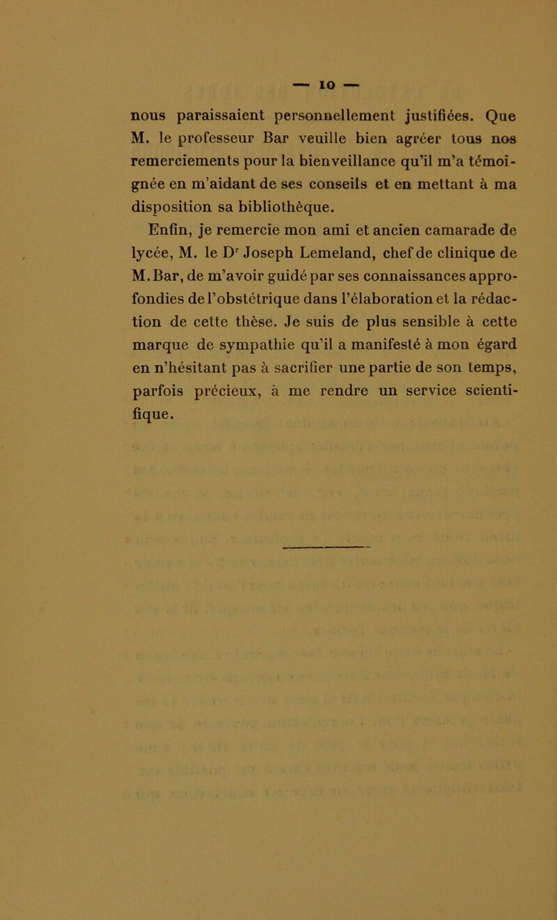 nous paraissaient personnellement justifiées. Que M. le professeur Bar veuille bien agréer tous nos remerciements pour la bienveillance qu’il m’a témoi- gnée en m’aidant de ses conseils et en mettant à ma disposition sa bibliothèque. Enfin, je remercie mon ami et ancien camarade de lycée, M. le Dr Joseph Lemeland, chef de clinique de M. Bar, de m’avoir guidé par ses connaissances appro- fondies de l’obstétrique dans l’élaboration et la rédac- tion de cette thèse. Je suis de plus sensible à cette marque de sympathie qu’il a manifesté à mon égard en n’hésitant pas à sacrifier une partie de son temps, parfois précieux, à me rendre un service scienti- fique.