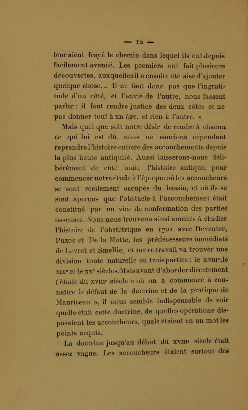 13 leur aient frayé le chemin dans lequel ils ont depuis facilement avancé. Les premiers ont fait plusieurs découvertes, auxquelles il a ensuite été aisé d’ajouter quelque chose... Il ne faut donc pas que l’ingrati- tude d’un côté, et l’envie de l’autre, nous fassent parler : il faut rendre justice des deux côtés et ne pas donner tout à un âge, et rien à l’autre. » Mais quel que soit notre désir de rendre à chacun ce qui lui est dû, nous ne saurions cependant reprendre l’histoire entière des accouchements depuis la plus haute antiquité. Aussi laisserons-nous déli- bérément de côté toute l’histoire antique, pour commencer notre étude à l’époque où les accoucheurs se sont réellement occupés du bassin, et où ils se sont aperçus que l’obstacle à l’accouchement était constitué par un vice de conformation des parties osseuses. Nous nous trouvons ainsi amenés à étudier l’histoire de l’obstétrique en 1701 avec Deventer, Puzos et De la Motte, les prédécesseurs immédiats de Levret et Smellie, et notre travail va trouver une division toute naturelle en trois parties : le xvm6,le xixe et le xxe siècles.Mais avant d’aborder directement l’étude du xvnie siècle « où on a commencé à con- naître le défaut de la doctrine et de la pratique de Mauriceau », il nous semble indispensable de voir quelle était cette doctrine, de quelles opérations dis- posaient les accoucheurs, quels étaient en un mot les points acquis. La doctrine jusqu’au début du xvm« siècle était assez vague. Les accoucheurs étaient surtout des