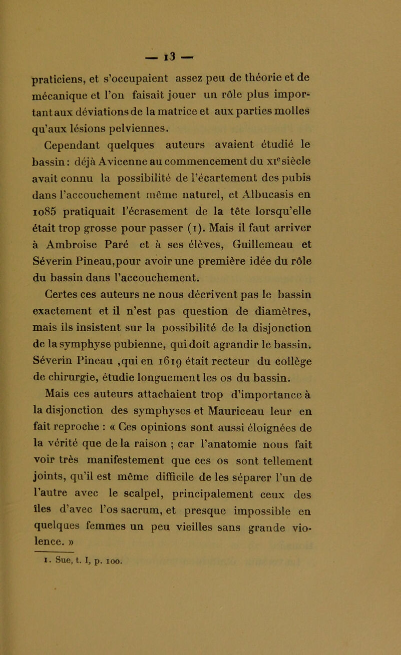 praticiens, et s’occupaient assez peu de théorie et de mécanique et l’on faisait jouer un rôle plus impor- tant aux déviations de la matrice et aux parties molles qu’aux lésions pelviennes. Cependant quelques auteurs avaient étudié le bassin : déjà Avicenne au commencement du xiesiècle avait connu la possibilité de l’écartement des pubis dans l’accouchement même naturel, et Albucasis en io85 pratiquait l’écrasement de la tête lorsqu’elle était trop grosse pour passer (i). Mais il faut arriver à Ambroise Paré et à ses élèves, Guillemeau et Séverin Pineau,pour avoir une première idée du rôle du bassin dans l’accouchement. Certes ces auteurs ne nous décrivent pas le bassin exactement et il n’est pas question de diamètres, mais ils insistent sur la possibilité de la disjonction de la symphyse pubienne, qui doit agrandir le bassin. Séverin Pineau ,qui en 1619 était recteur du collège de chirurgie, étudie longuement les os du bassin. Mais ces auteurs attachaient trop d’importance à la disjonction des symphyses et Mauriceau leur en fait reproche : « Ces opinions sont aussi éloignées de la vérité que de la raison ; car l’anatomie nous fait voir très manifestement que ces os sont tellement joints, qu’il est même difficile de les séparer l’un de l’autre avec le scalpel, principalement ceux des îles d’avec l’os sacrum, et presque impossible en quelques femmes un peu vieilles sans grande vio- lence. » i. Sue, t. I, p. 100.