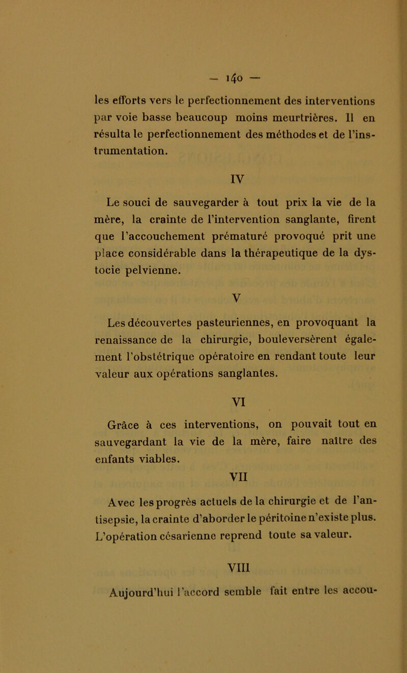 les efforts vers le perfectionnement des interventions par voie basse beaucoup moins meurtrières. 11 en résulta le perfectionnement des méthodes et de l’ins- trumentation. IV Le souci de sauvegarder à tout prix la vie de la mère, la crainte de l’intervention sanglante, firent que l’accouchement prématuré provoqué prit une place considérable dans la thérapeutique de la dys- tocie pelvienne. V Les découvertes pasteuriennes, en provoquant la renaissance de la chirurgie, bouleversèrent égale- ment l’obstétrique opératoire en rendant toute leur valeur aux opérations sanglantes. VI Grâce à ces interventions, on pouvait tout en sauvegardant la vie de la mère, faire naître des enfants viables. VII Avec les progrès actuels de la chirurgie et de l’an- tisepsie, la crainte d’aborder le péritoine n’existe plus. L’opération césarienne reprend toute sa valeur. VIII Aujourd’hui l’accord semble lait entre les accou-