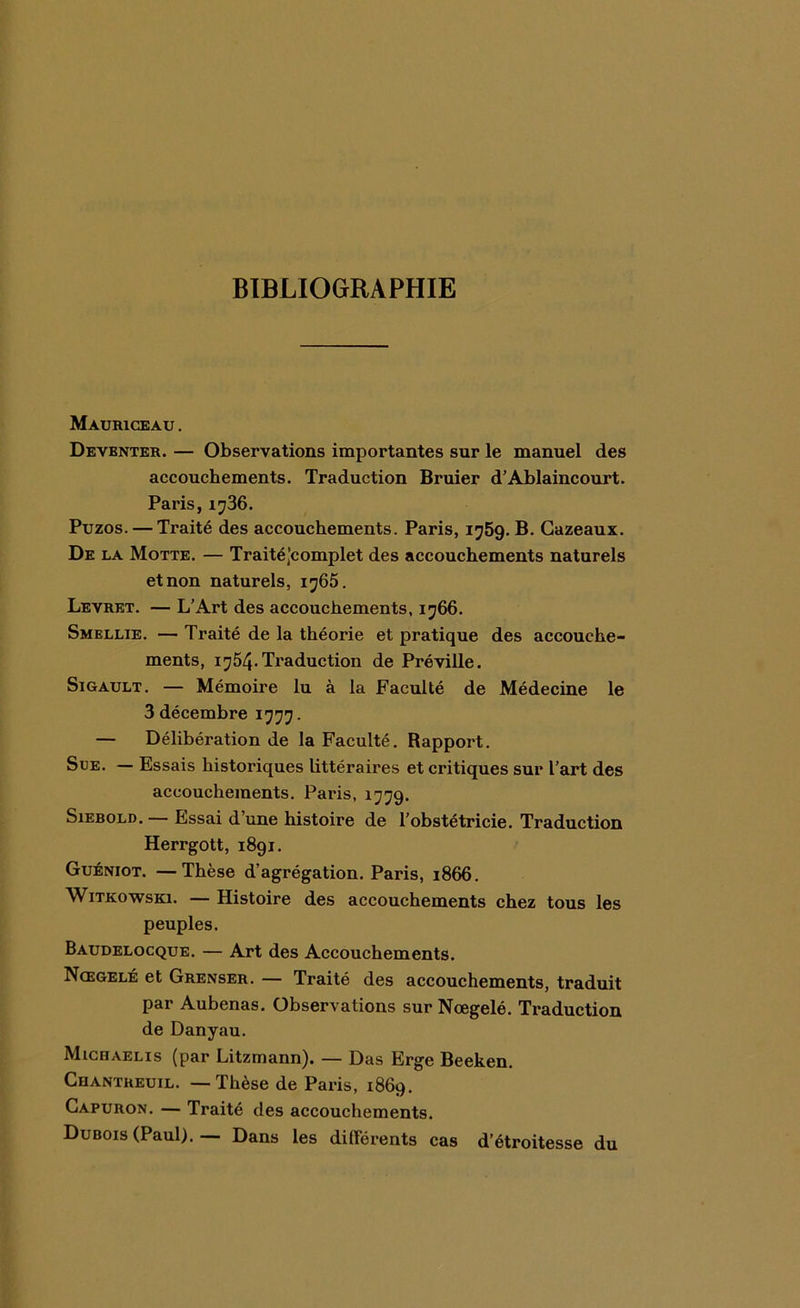 BIBLIOGRAPHIE Mauriceau . Deventer. — Observations importantes sur le manuel des accouchements. Traduction Bruier d’Ablaincourt. Paris, 1736. Puzos. — Traité des accouchements. Paris, 1759. B. Gazeaux. De la Motte. — Traitéjcomplet des accouchements naturels et non naturels, 1765. Levret. — L’Art des accouchements, 1766. Smellie. — Traité de la théorie et pratique des accouche- ments, 1754. Traduction de Pré ville. Sigault. — Mémoire lu à la Faculté de Médecine le 3 décembre 1777. — Délibération de la Faculté. Rapport. Sue. — Essais historiques littéraires et critiques sur l’art des accouchements. Paris, 1779. Sxebold. — Essai d’une histoire de l’obstétricie. Traduction Herrgott, 1891. Guéniot. —Thèse d’agrégation. Paris, 1866. Witkowski. — Histoire des accouchements chez tous les peuples. Baudelocque. — Art des Accouchements. Nœgelé et Grenser. — Traité des accouchements, traduit par Aubenas. Observations sur Nœgelé. Traduction de Danyau. Michaelis (par Litzmann). — Das Erge Beeken. Chantreuil. — Thèse de Paris, 1869. Capuron. — Traité des accouchements. Dubois (Paul). — Dans les différents cas d’étroitesse du