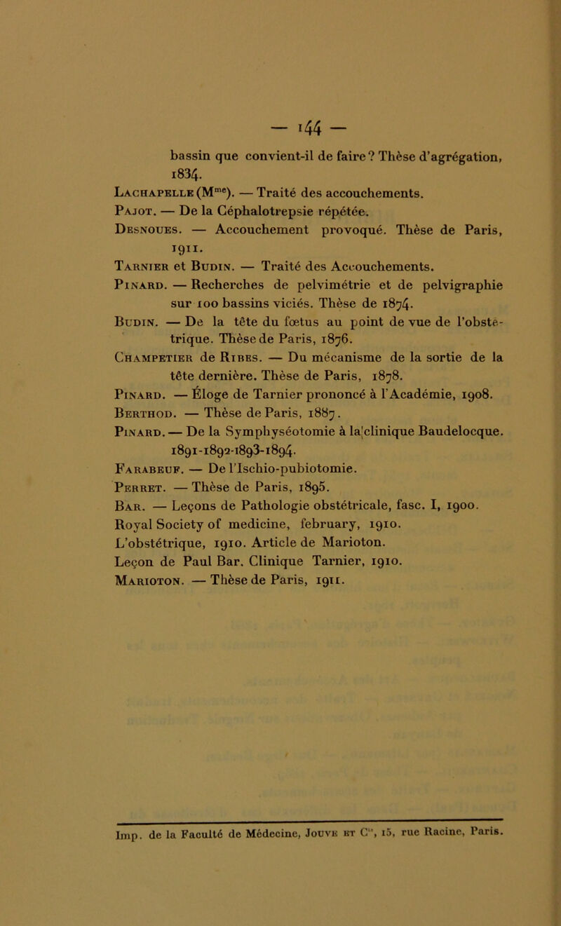 - *44 - bassin que convient-il de faire? Thèse d’agrégation, i834. Lachapelle (Mme). — Traité des accouchements. Pajot. — De la Céphalotrepsie répétée. Desnoues. — Accouchement provoqué. Thèse de Paris, I9ÏI* Tarnier et Budin. — Traité des Accouchements. Pinard. — Recherches de pelvimétrie et de pelvigraphie sur ioo bassins viciés. Thèse de 1874. Budin. — De la tête du foetus au point de vue de l’obsté- trique. Thèse de Paris, 1876. Champetier de Rires. — Du mécanisme de la sortie de la tête dernière. Thèse de Paris, 1878. Pinard. — Éloge de Tarnier prononcé à l'Académie, 1908. Berthod. — Thèse de Paris, 1887. Pinard. — De la Symphyséotomie à la|clinique Baudelocque. 1891-1892-1893-1894. Farabeuf. — De l’Ischio-pubiotomie. Perret. — Thèse de Paris, 1895. Bar. — Leçons de Pathologie obstétricale, fasc. I, 1900. Royal Society of medicine, february, 1910. L’obstétrique, 1910. Article de Marioton. Leçon de Paul Bar. Clinique Tarnier, 1910. Marioton. —Thèse de Paris, 1911. lmp. de la Faculté de Médecine, Jouve et C, i5, rue Racine, Paris.