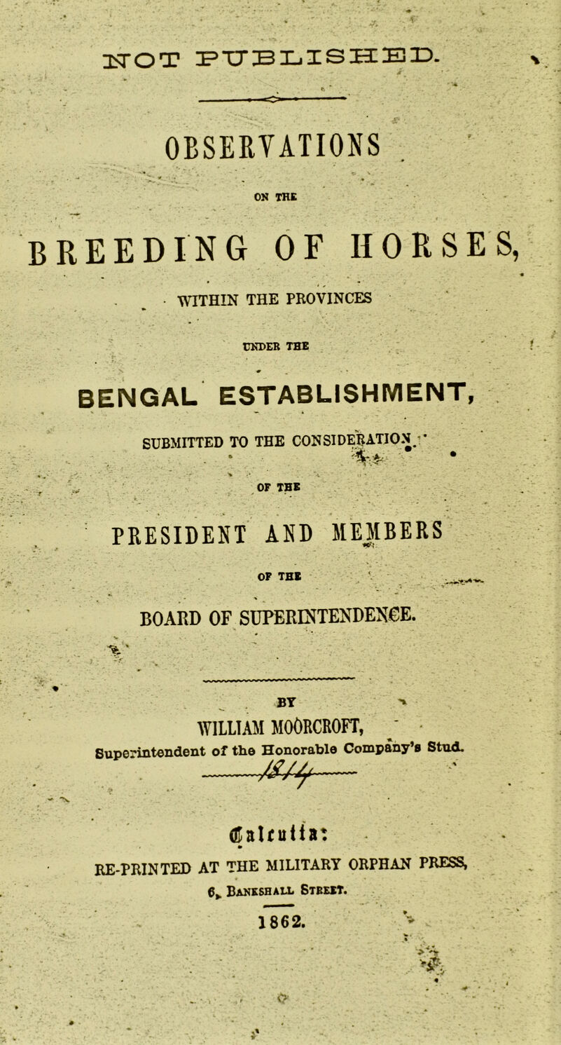 3sTOT OBSERVATIONS ON THE breeding of horses, WITHIN THE PROVINCES UNDER THE BENGAL ESTABLISHMENT, SUBMITTED TO THE CONSIDERATION’• ,, OF THE PRESIDENT AND MEMBERS OF TEE BOARD OF SDPERINTENDENeE. % ' BY > WILLIAM MOORCROFT, ' • Superintendent of the Honorable Company’s Stnd. — (Kattuiiat RE-PRINTED AT THE MILITARY ORPHAN PRESS, 6,. Banksbau. Street. 1862. O'