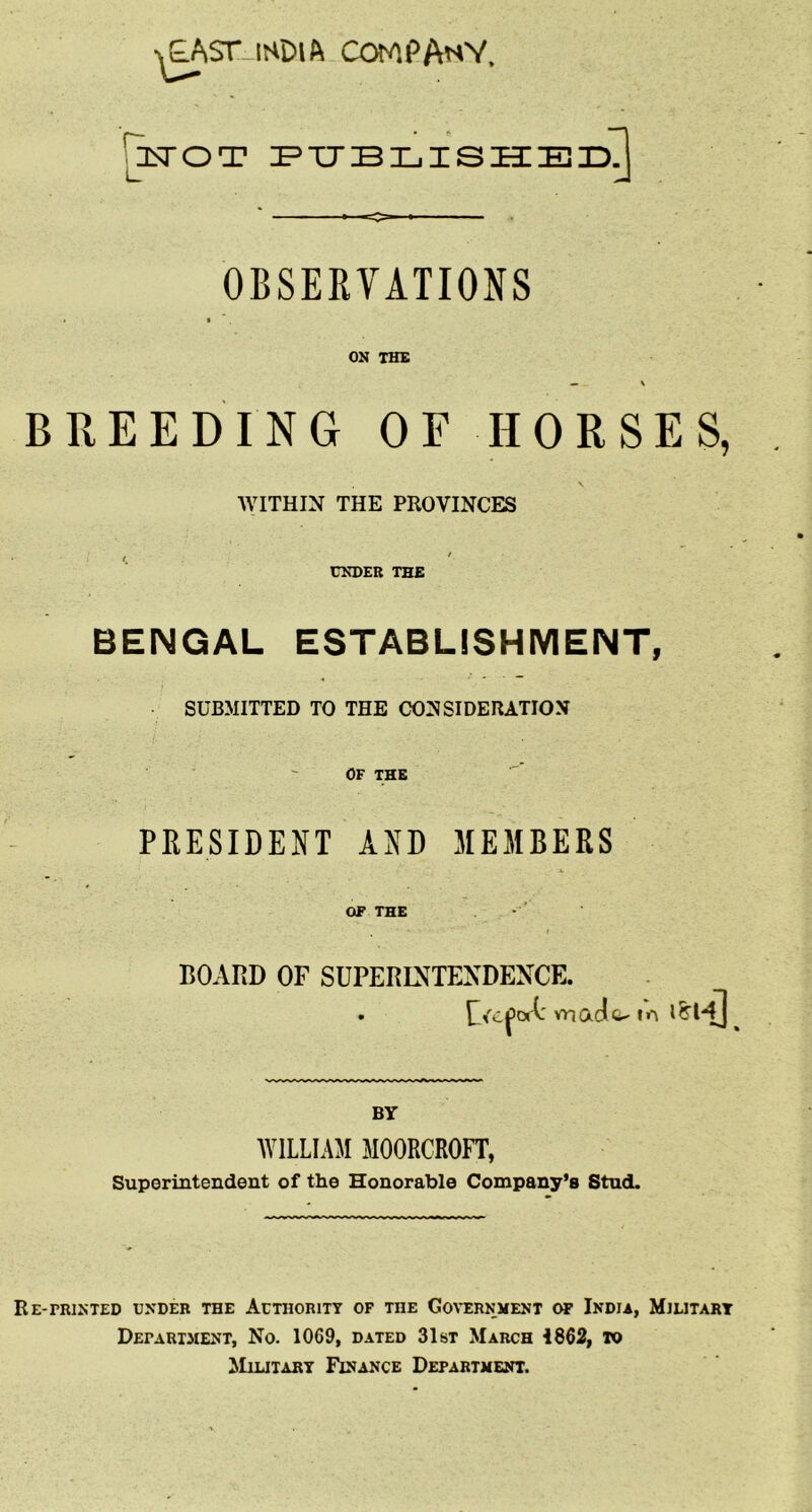 ■^ST-lSDlft COMPAnV. jjtTOT x=tjblish:eidJ OBSERVATIONS ON THE BREEDING OF HORSES, \ WITHIN THE PROVINCES f . ' UNDER THE BENGAL ESTABLISHMENT, SUBMITTED TO THE COSSIDEIUTIOM OF THE PRESIDENT AND MEMBERS OF THE BOARD OF SUPERINTENDENCE. • vnadit- m ishJ BY WILLIAM MOORCROFT, Superintendent of the Honorable Company’s Stud. Re-printed under the Authority of the Go\'Ernment of India, Military Department, No. 1069, dated 31st March 1862, to AIilitary Finance Department.