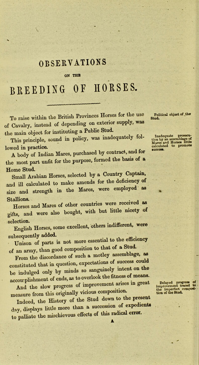 OBSERVATIONS ON THB BREEDING OF HORSES. To raise within the British Provinces Horses for the use of Cavalry, instead of depending on exterior supply, was the main object for instituting a Public Stud. ^ This principle, sound in policy, was inadequately fol- lowed in practice. A body of Indian Mares, purchased by contract, a,nd for the most part unfit for the purpose, formed the basis of a Home Stud. . Small Arabian Horses, selected by a Country Captam, and ill calculated to make amends for the deficiency of size and strength in the Mares, were employed’ as Stallions. . , Horses and Mares of other countries were received as gifts, and were aiso bought, with but Uttle nicety of selection. . . Enghsh Horses, some exceUent, others indifferent, were subsequently added. . , , U^on of parts is not more essential to the efficiency of an army, than good composition to that of a Stud. From the discordance of such a motley assemblage, m constituted that in question, expectations of sncce« coffid be indulged only by minds so sangnmely mtent on the accompUshment of ends, as to overlook the fitness of means. And the slow progress of improvement anses m great measure from this originally vicious composition. Indeed, the History of the Stud down to the pr^ent day, disnlays litUe more than a succession of expedients to palliate the mischievous effects of this radical error. PoUUcal object of ,tho Stud. Inadequate prosecu- tion by an assemblage of Mares and Horses IltUs calculated to promote suoceM. Delayed proereai of improvement traced to the Imiierfect composl- Uon of uie Stud.