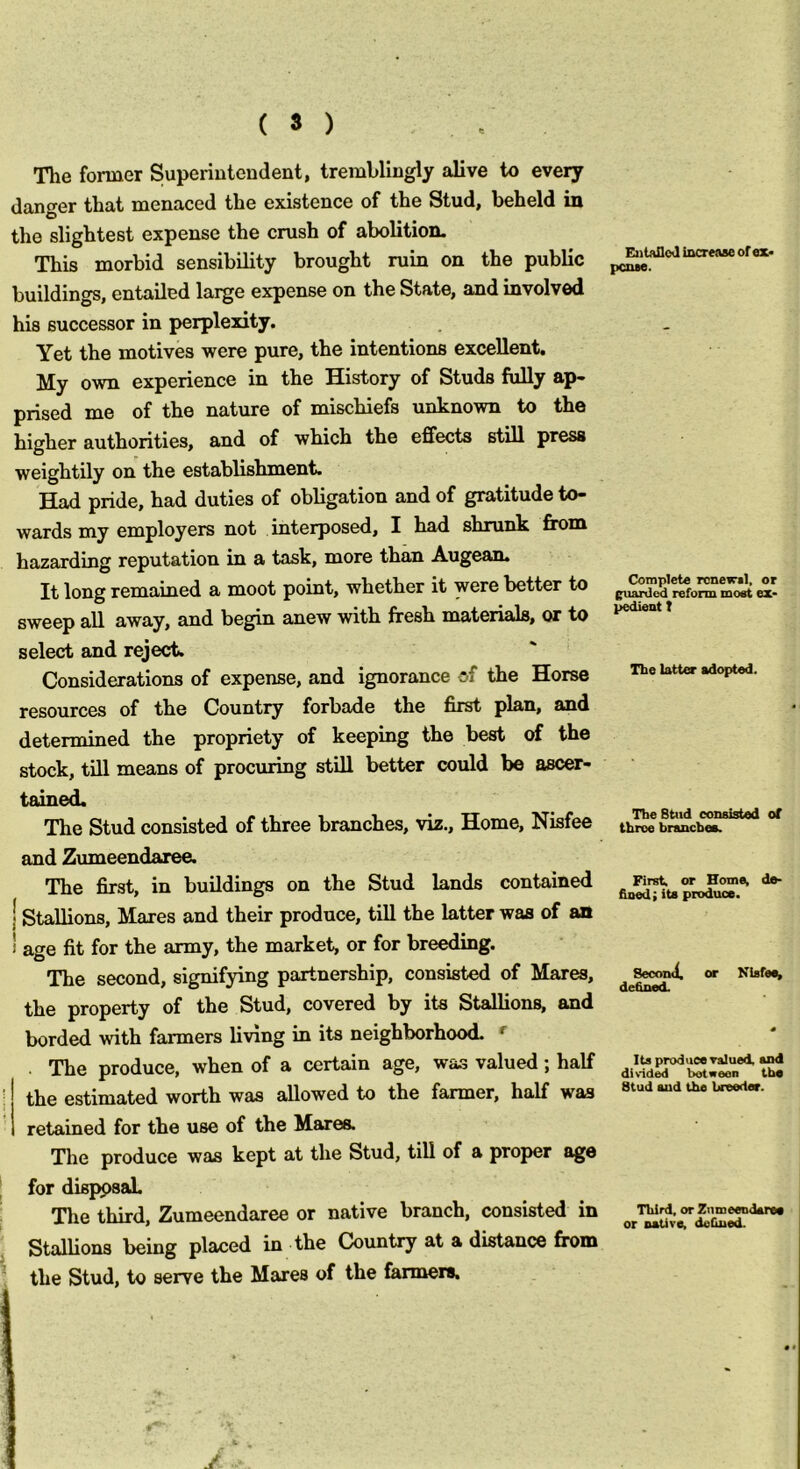 The former Superintendent, tremblingly alive to every danger that menaced the existence of the Stud, beheld in the slightest expense the crush of abolition. This morbid sensibility brought ruin on the public buildings, entailed large expense on the State, and involved his successor in perplexity. Yet the motives were pure, the intentions excellent. My own experience in the History of Studs fully ap- prised me of the nature of mischiefs unknown to the higher authorities, and of which the effects still press weightily on the establishment. pride, had duties of obligation and of gratitude to- wards my employers not interposed, I had shrunk from hazarding reputation in a task, more than Augean. It long remained a moot point, whether it were better to sweep all away, and begin anew with fresh materials, or to select and reject. Considerations of expense, and ignorance of the Horse resources of the Country forbade the first plan, and determined the propriety of keeping the best of the stock, till means of procuring still better could be ascer- tained. The Stud consisted of three branches, viz.. Home, Nisfee and Zmneendaree. The first, in buildings on the Stud lands contained I Stallions, Maxes and their produce, till the latter was of an I age fit for the army, the market, or for breeding. The second, signifying partnership, consisted of Mares, the property of the Stud, covered by its Stallions, and horded with farmers living in its neighborhood. *■ The produce, when of a certain age, was valued j half ; the estimated worth was allowed to the fanner, half was retained for the use of the Mares. The produce was kept at the Stud, till of a proper ago I for dieppsab The third, Zumeendaree or native branch, consisted in Stallions being placed in the Country at a distance from ^ the Stud, to serve the Mares of the farmers. EiitaDoJ increase of ex> petue. Complete renewal, or jpiarded reform most ex- pedient t The latter adopted. The Stud consisted of throe branches. First, or Homs^ de- fined; its produce. Second, or Kisfei^ defined. Its produce Tslued, and divided boteeen the Stud and the breeder. Third, or Zumeendaree or native, defined.