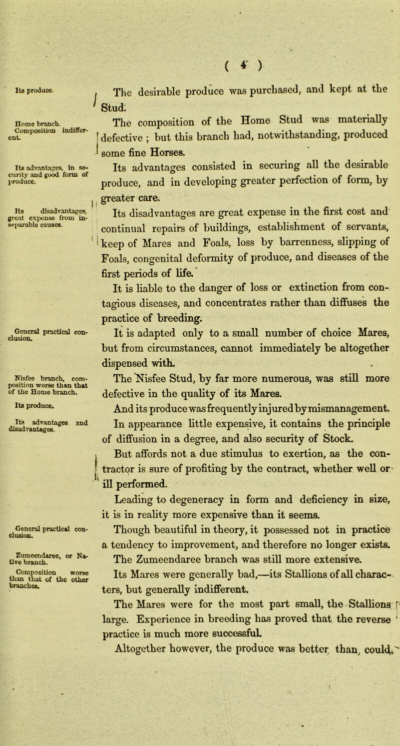 Its produce. nomo bnrnch. Composition Indiffer- ent. Its adv.'xntapfcs, In se- curity und go^ form of produce. Its disadvantages, (p-c.at expense from in- separable causes. General practical con- clusion. Nisfee branch, com- position worse than that of the Home branch. Its produce. Its advantages and disadvantages. General practical con- tusion. Zumcendaree, or Na- tive branch. Composition worse than that of the other branches. I The desirable produce was purchased, and kept at the Stud. The composition of the Home Stud was materially [ defective ; but this branch had, notwithstanding, produced ' some fine Horses. Its advantages consisted in securing all the desirable produce, and in developing greater perfection of form, by I ^ greater care. Its disadvantages are great expense in the first cost and ji continual repairs of buildings, establishment of servants, keep of Mares and Foals, loss by barrenness, slipping of Foals, congenital deformity of produce, and diseases of the first periods of life. It is liable to the danger of loss or extinction from con- tagious diseases, and concentrates rather than diffuses the practice of breeding. It is adapted only to a small number of choice Mares, but from circumstances, cannot immediately be altogether dispensed with. The Nisfee Stud, by far more numerous, was still more defective in the quality of its Mares. Arid its produce was frequently injured by mismanagement. In appearance httle expensive, it contains the principle of diffusion in a degree, and also security of Stock. But affords not a due stimulus to exertion, as the con- tractor is sure of profiting by the contract, whether well or* ill performed. Leading to degeneracy in form and deficiency in size, it is in reality more expensive than it seems. Though beautiful in theory, it possessed not in practice a tendency to improvement, and therefore no longer exists. The Zumeendaree branch was still more extensive. Its Mares were generall}' bad,—its Stallions of all charac- ters, but generally indifferent. The Mares were for the most part small, the StaUions f' large. Experience in breeding has proved that the reverse ' practice is much more succ(5SsfuL Altogether however, the produce was better than, coulc^
