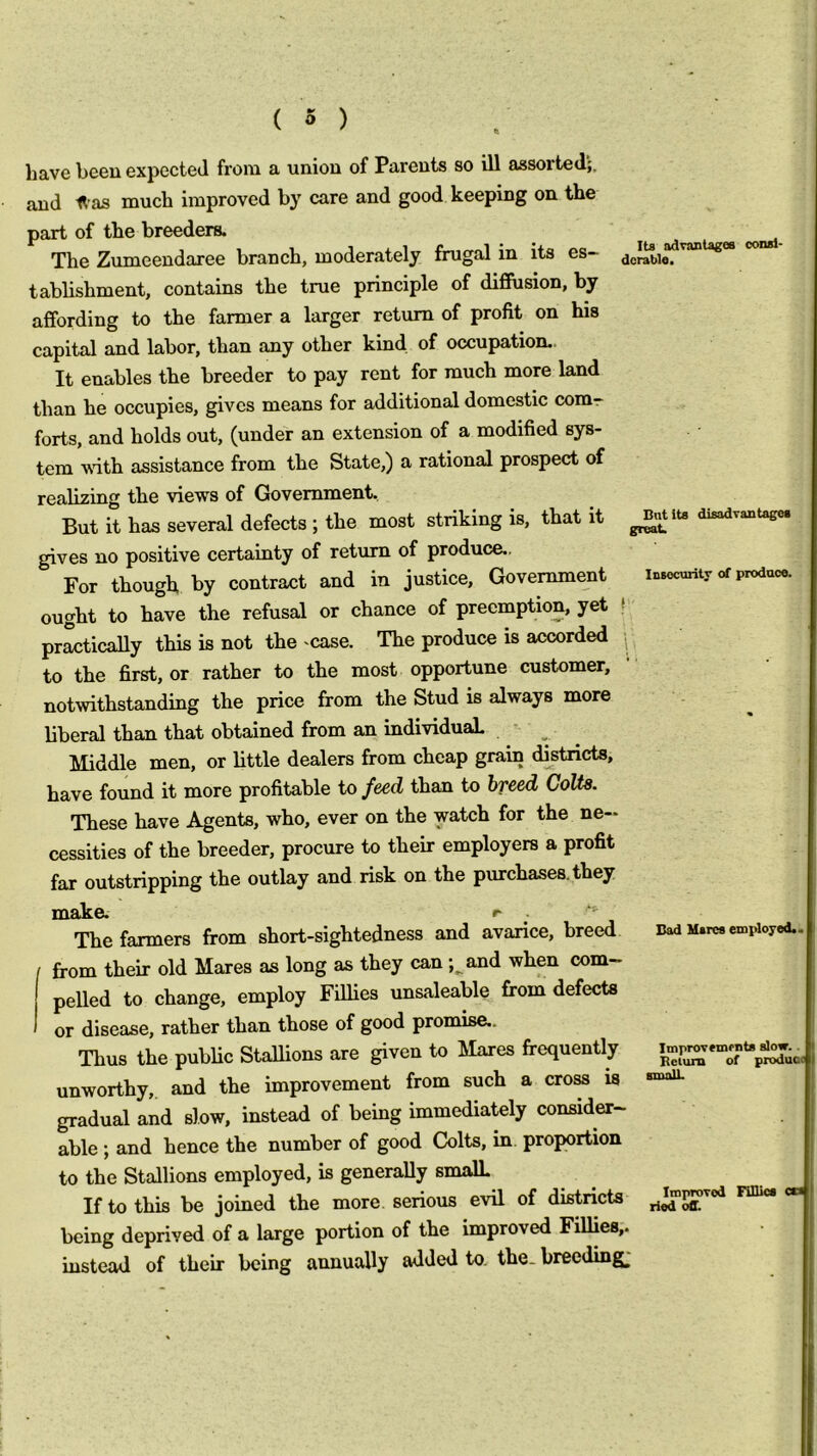 have been expected from a union of Parents so ill assorted;, and 1t-as much improved by care and good keeping on the part of the breeders. The Zumeendaree branch, moderately frugal in its es- tablishment, contains the true principle of diffusion, by affording to the farmer a larger return of profit on his capital and labor, than any other kind of occupation.. It enables the breeder to pay rent for much more land than he occupies, gives means for additional domestic comr forts, and holds out, (under an extension of a modified sys- tem vdth assistance from the State,) a rational prospect of realizing the views of Government, But it has several defects ; the most striking is, that it disadvanuge. gives no positive certainty of return of produce.. For though by contract and in justice, Government insecurity of produce. ought to have the refusal or chance of preemption, yet ( practically this is not the case. The produce is accorded j to the first, or rather to the most opportune customer, notwithstanding the price from the Stud is always more liberal than that obtained from an individual ■ Middle men, or little dealers from cheap grain districts, have found it more profitable to feed than to breed CoUs. These have Agents, who, ever on the watch for the ne- cessities of the breeder, procure to their employers a profit far outstripping the outlay and risk on the purchases, they The farmers from short-sightedness and avarice, breed uad M.rc» en>pioyod.. from their old Mares as long as they can ;^and when com- pelled to change, employ Fillies unsaleable from defects or disease, rather than those of good promise.. Thus the public Stallions are given to Mares frequently unworthy,, and the improvement from such a cro^ is gradual and slow, instead of being immediately consider- able ; and hence the number of good Colts, in proportion to the Stallions employed, is generally smalL If to this be joined the more serious evil of districts * being deprived of a large portion of the improved Fillies,, instead of their being annually added to. the. breeding;
