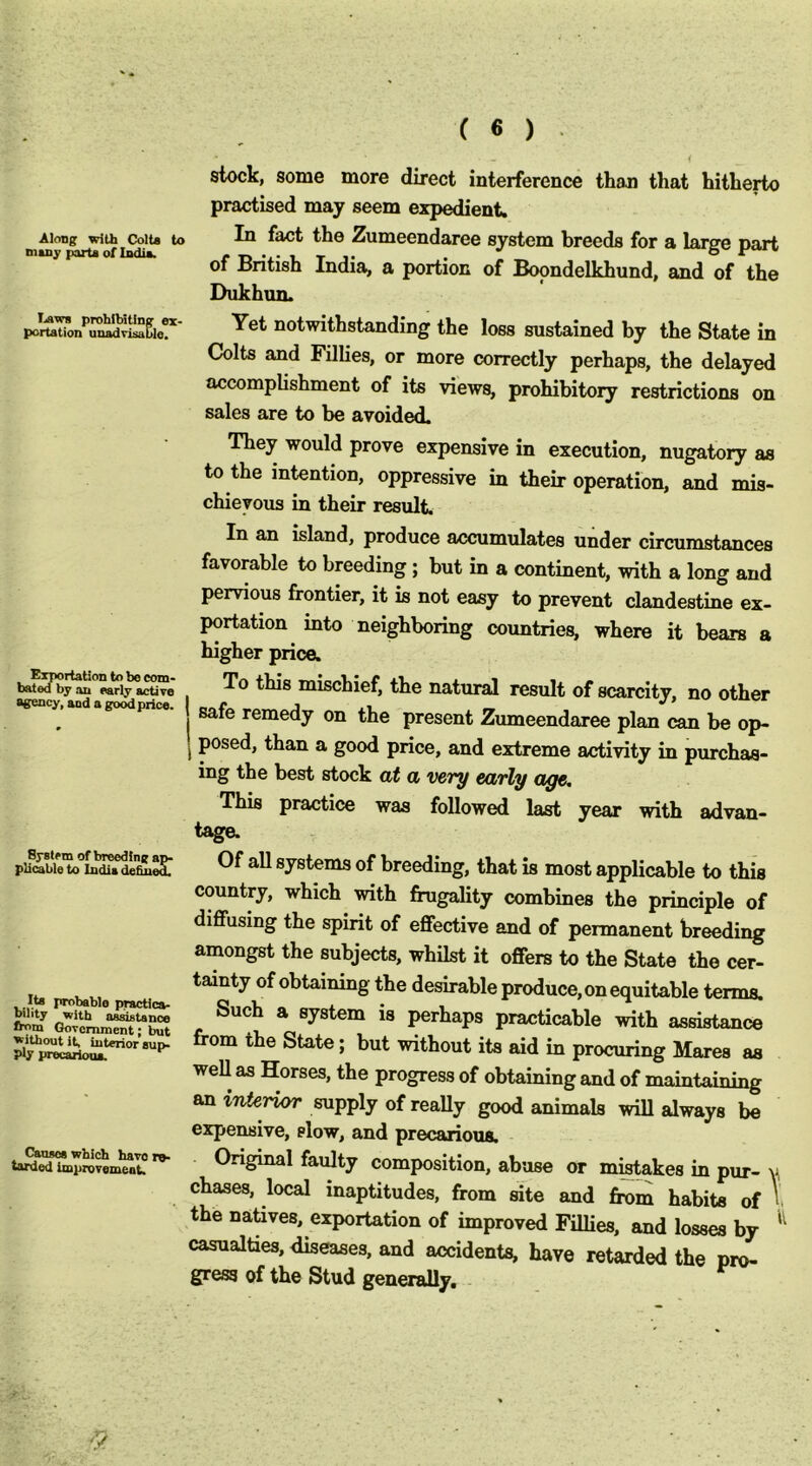 stock, some more direct interference than that hitherto practised may seem expedient. Aiongr with Colt* to Ih fact the Zumeendaree system breeds for a larcre nart Diiny parU oflodia. r -a- i. t j* . ° 01 iJntisn India, a portion of Boondelkhund, and of the Dukhun. Laws prohibiting ex- portation unadvisaCle. Yet notwithstanding the loss sustained by the State in Colts and Fillies, or more correctly perhaps, the delayed accomplishment of its views, prohibitory restrictions on sales are to be avoided. They would prove expensive in execution, nugatory as to the intention, oppressive in their operation, and mis- chievous in their result. In an island, produce accumulates under circumstances favorable to breeding; but in a continent, with a long and pervious frontier, it is not easy to prevent clandestine ex- portation into neighboring countries, where it bears a higher price. Eiriortation to be com- bated by an early active agency, and a good price. To this mischief, the natural result of scarcity, no other safe remedy on the present Zumeendaree plan can be op- I posed, than a good price, and extreme activity in purchas- ing the best stock at a very early aye. This practice was followed last year with advan- tage. System of breeding ap- plicable to India defined probable practlca- ^‘ty with assistance from Government; but without it, interior sup- ply precarious. Causes which havers tarded improvement. Of all systems of breeding, that is most appUcable to this country, which with frugality combines the principle of diffusing the spirit of effective and of permanent breeding amongst the subjects, whilst it offers to the State the cer- tainty of obtaining the desirable produce, on equitable terms. Such a system is perhaps practicable with assistance from the State; but without its aid in procuring Mares as well as Horses, the progress of obtaining and of an tTiferior supply of reaUy good animals will always be expensive, slow, and precarious. Original faulty composition, abuse or m^akes in pur- y chases, local inaptitudes, from site and from habits of I the natives, exportation of improved Fillies, and losses by casualties, diseases, and accidents, have retarded the pro- gress of the Stud generally.
