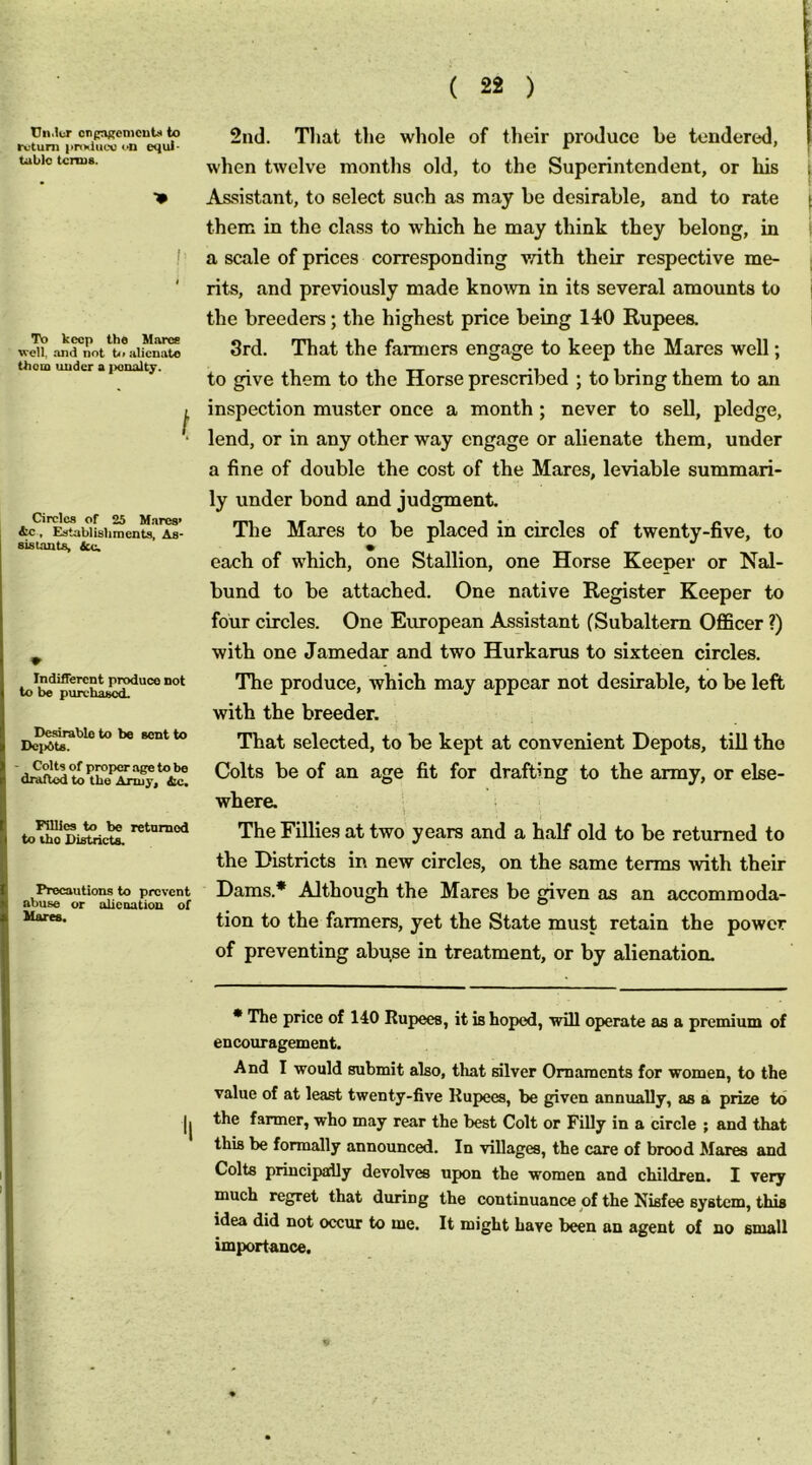 cnf^emcut.4 to rvtum |inKliioc ■•n equl- tublo terms. •• To keep the Jlarcs well, and not to alienate thorn under a ]>analty. f Circles of 25 M.ares’ 4e, Establishments, As- sistants, dee. ♦ Indifferent produce not to be purchased. Desirable to be sent to Dci>dts. Colts of proper age to be drafted to the Army, ttc. KUics to be returned to the Districts. Precautions to prevent abuse or alienation of Hares. 2nd. That the whole of their produce be tendered, when twelve months old, to the Superintendent, or his As.sistant, to select such as may be desirable, and to rate them in the class to which he may think they belong, in a scale of prices corresponding with their respective me- rits, and previously made known in its several amounts to the breeders; the highest price being 140 Rupees. 3rd. That the farmers engage to keep the Mares well; to give them to the Horse prescribed ; to bring them to an inspection muster once a month ; never to sell, pledge, lend, or in any other way engage or alienate them, under a fine of double the cost of the Mares, leviable summari- ly under bond and judgment. The Mares to be placed in circles of twenty-five, to each of which, one Stallion, one Horse Keeper or Nal- bund to be attached. One native Register Keeper to four circles. One European Assistant (Subaltern Officer ?) with one Jamedar and two Hurkarus to sixteen circles. The produce, which may appear not desirable, to be left with the breeder. That selected, to be kept at convenient Depots, till the Colts be of an age fit for drafting to the army, or else- where. ■ The Fillies at two years and a half old to be returned to the Districts in new circles, on the same terms with their Dams.* Although the Mares be given as an accommoda- tion to the farmers, yet the State must retain the power of preventing abuse in treatment, or by alienation. * The price of 140 Rupees, it is hoped, will operate as a premium of encouragement. And I would submit also, that silver Ornaments for women, to the value of at least twenty-five Rupees, be given annually, as a prize to the farmer, who may rear the best Colt or Filly in a circle ; and that this be formally announced. In villages, the care of brood Mares and Colts principally devolves upon the women and children. I very much regret that during the continuance of the Nisfee system, this idea did not occur to me. It might have been an agent of no small importance.