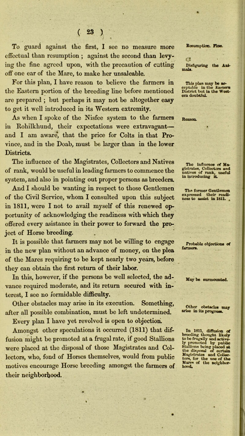 BosumpUon. Fine. - r To guard against the first, I see no measure more effectual than resumption ; against the second than levy- ing the fine agreed upon, Avith the precaution of cutting off one ear of the Mare, to make her unsaleable. For this plan, I have reason to believe the farmers in the Eastern portion of the breeding line before mentioned are prepared ; but perhaps it may not be altogether easy to get it well introduced in its Western extremity. As when I spoke of the Nisfee system to the farmers in Rohilkhund, their expectations were extravagant— and I am aware* that the price for Colts in that Pro- vince, and in the Doab, must be larger than in the lower Districts. The influence of the Magistrates, Collectors and Natives of rank, would be useful in leading farmers to commence the system, and also in pointing out proper persons as breeders. Amd I should be wanting in respect to those Gentlemen of the Civil Service, whom I consulted upon this subject in 1811, were I not to avail myself of this renewed op- portunity of acknowledging the readiness with which they offered every asistance in their power to forward the pro- ject of Horse breeding. It is possible that farmers may not be willing to engage in the new plan without an advance of money, on the plea of the Mares requiring to be kept nearly two years, before they can obtain the first return of their labor. In this, however, if the persons be well selected, the ad- vance required moderate, and its return secured with in- terest, I see no formidable difficulty. Other obstacles may arise in its execution. Something, after all possible combination, must be left undetermined. Every plan I have yet revolved is open to objection. Amongst other speculations it occurred (1811) that dif- fusion might be promoted at a frugal rate, if good Stallions were placed at the disposal of those Magistrates and Col- lectors, who, fond of Horses themselves, would from public motives encourage Horse breeding amongst the farmers of their neighborhood. C* nisfigurlng the Anl- mala. ThU plAn may be mo- c«ptablo in tbe Kastera District but in the Weet- em doubtfuL Reasoa The influence of M»- gisirates, Colloctois and natives of rank, useful in introducing tt Tbe former Gentlemen expressed their readi* ness to assist in 1811. ^ rrobablo olJecUons of farmers. Hay be surmounted. Other obstacles may arise in its progreea. In 1811, difllision at breeding thougiit likely to be frugally and active- ly nroniotod by publio Stallions being placed at the dis(>osal <h certain Mogi.stratcs and CoUeo- tors, for the use of the Marcs of the neighbor- hood.