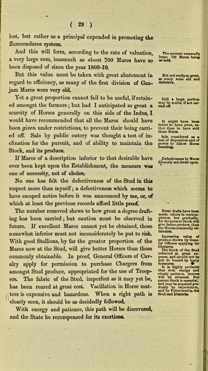 lost, but rather as a principal expended in promoting the Zuraeendaree system. And this will form, according to the rate of valuation, a very large sum, inasmuch as about 700 Mares have so been disposed of since the year 1809-10. But this value must be taken with great abatement in regard to efficiency, as many of the first division of Gan- jam Mares were very old. Yet a great proportion cannot fail to be useful, if retain- ed amongst the farmers ; but had I anticipated so great a scarcity of Horses generally on this side of the Indus, I would have recommended that all the Mares should have been given under restrictions, to prevent their being carri- ed off. Sale by public outcry was thought a test of in-: clination for the pursuit, and of ability to maintain the Stock, and its produce. If Mares of a description inferior to that desirable have ever been kept upon the Establishment, the measure was one of necessity, not of choice. No one has felt the defectiveness of the Stud in this respect more than myseK; a defectiveness which seems to have escaped notice before it was announced by me, or, of which at least the previous records aiBFord little pro(rfl The number removed shews to how great a degree draft- ing has been carried; but caution must be observed in future. If excellent Mares cannot yet be obtained, those somewhat inferior must not inconsiderately be put to risk. With good Stallions, by far the greater proportion of the Mares now at the Stud, will give better Horses than those commonly obtainable. In proof. General Officers of Cav- alry apply for permission to purchase Chargers from amongst Stud produce, appropriated for the use of Troop- ers. The fabric of the Stud, imperfect as it may yet be, has been reared at great cost. Vacillation in Horse mat- ters is expensive and hazardous. When a right path is ' clearly seen, it should be as decidedly followed. With energy and patience, this path will be discovered, and the State be recompensed for its exertiona. The amount nonmoBf large. 700 Hares boinc ■o sold. But not lYoUy so great, as many were old and defective. Still a large portion may be a<efiil, if not cai^ lieu off. It might have been better to have piven, ra- ther than to have sold these Mores. Bale considered as a test of disposition and of power to follow Horso breeding. .DefecUrenoss la M.ares formerly not dwelt upon. Great drafts have been made, others In oontem- plation. but graduaDv. for the present Stuck will give better produce, than the Horses oommoi^ ob- tainable. Increasing value of produce shewn by Gene- ral Officers applying for Chargers. The Stock of the Stud collected at great ex- pense. and should not be put to hazard by hasty measures. 9 It is highly probable that with energy and ste.ady patience, success will be attained. But parent Stock is essential, and may be acquired gra- dually by im(iortation, and by Fillies bred in the Stud and BistricU.