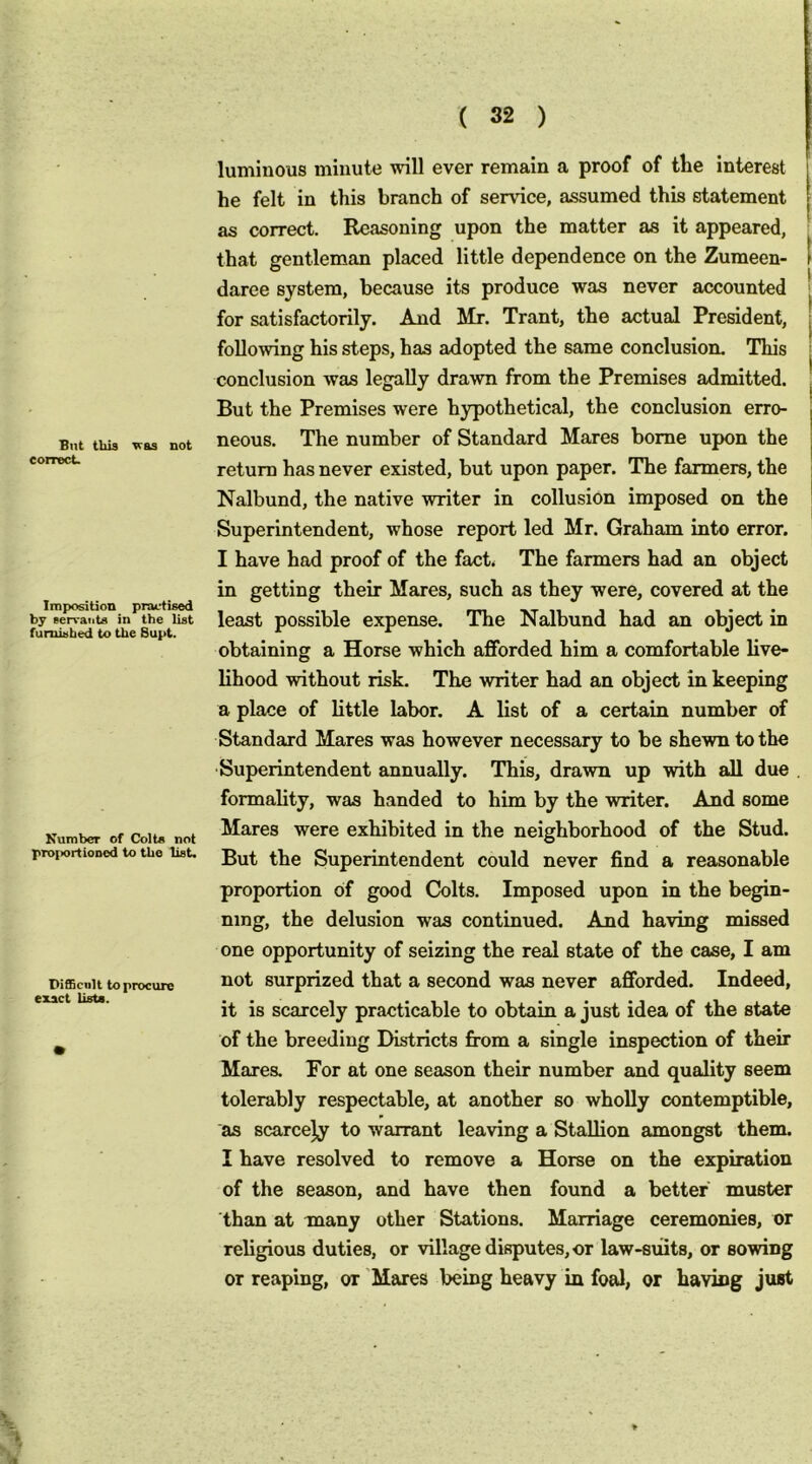 But this Teas not correct. Imposition practised by servants in the list furnished to the Bupt. Kumbcr of Colts not proi>ortiODod to the list. Difficult to procure exact lists. luminous minute will ever remain a proof of tte interest he felt in this branch of service, assumed this statement as correct. Reasoning upon the matter as it appeared, that gentleman placed little dependence on the Zumeen- daree system, because its produce was never accounted for satisfactorily. And Mr. Trant, the actual President, following his steps, has adopted the same conclusion. This conclusion was legally drawn from the Premises admitted. But the Premises were hypothetical, the conclusion erro- neous. The number of Standard Mares borne upon the return has never existed, but upon paper. The farmers, the Nalbund, the native writer in collusion imposed on the Superintendent, whose report led Mr. Graham into error. I have had proof of the fact. The farmers had an object in getting their Mares, such as they were, covered at the least possible expense. The Nalbund had an object in obtaining a Horse which afforded him a comfortable live- lihood without risk. The writer had an object in keeping a place of little labor. A list of a certain number of Standard Mares was however necessary to be shewn to the Superintendent annually. This, drawn up with all due formality, was handed to him by the writer. And some Mares were exhibited in the neighborhood of the Stud. But the Superintendent could never find a reasonable proportion of good Colts. Imposed upon in the begin- ning, the delusion was continued. And having missed one opportunity of seizing the real state of the case, I am not surprized that a second was never afforded. Indeed, it is scarcely practicable to obtain a just idea of the state of the breeding Districts from a single inspection of their Mares. For at one season their number and quality seem tolerably respectable, at another so wholly contemptible, as scarcely to warrant leaving a Stallion amongst them. I have resolved to remove a Horse on the expiration of the season, and have then found a better muster than at many other Stations. Marriage ceremonies, or religious duties, or village disputes, or law-suits, or sowing or reaping, or 'Mares being heavy in foal, or having just < *
