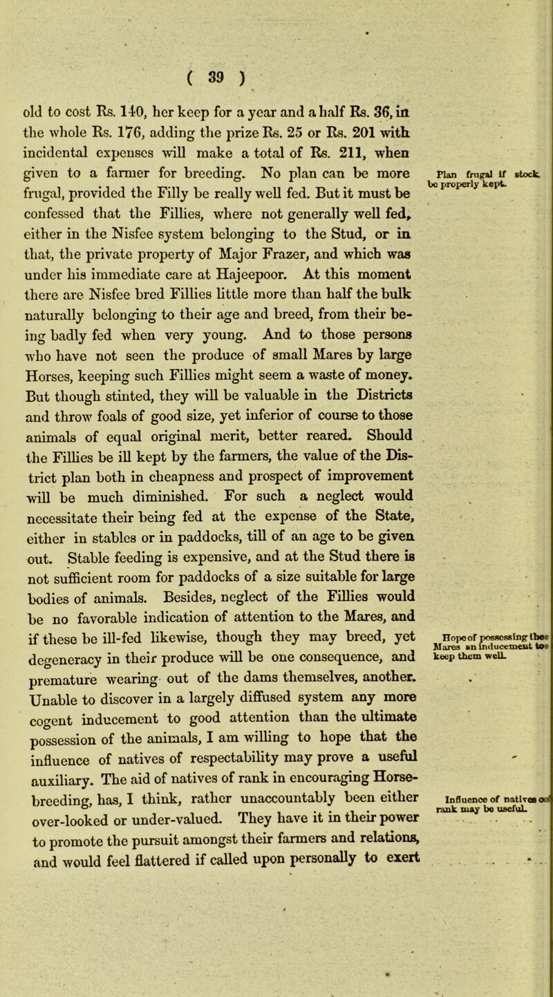 old to cost Rs. 110, her keep for a year and a half Rs. 36, in the whole Rs. 176, adding the prize Rs. 25 or Rs. 201 with, incidental expenses -will make a total of Rs. 211, when given to a farmer for breeding. No plan can be more frugal, provided the Filly be really well fed. But it must be confessed that the Fillies, where not generally well fed, either in the Nisfee system belonging to the Stud, or in that, the private property of Major Frazer, and which was under his immediate care at Hajeepoor. At this moment there are Nisfee bred Fillies little more than half the bulk naturally belonging to their age and breed, from their be- ing badly fed when very young. And to those persons ■who have not seen the produce of small Mares by large Horses, keeping such Fillies might seem a waste of money. But though stinted, they will be valuable in the Districts and throw foals of good size, yet inferior of course to those animals of equal original merit, better reared. Should the Fillies be ill kept by the farmers, the value of the Dis- trict plan both in cheapness and prospect of improvement ■will be much diminished. For such a neglect would necessitate their being fed at the expense of the State, either in stables or in paddocks, till of an age to be given out. Stable feeding is expensive, and at the Stud there is not suflScient room for paddocks of a size suitable for large bodies of animals. Besides, neglect of the Fillies would be no favorable indication of attention to the Mares, and if these be ill-fed likewise, though they may breed, yet degeneracy in their produce will be one consequence, and premature wearing out of the dams themselves, another. Unable to discover in a largely diffused system any more cofreut mducement to good attention than the ultimate possession of the animals, I am willing to hope that the influence of natives of respectability may prove a useful auxiliary. The aid of natives of rank in encouraging Horse- breeding, has, I think, rather unaccountably been either over-looked or under-valued. They have it in their power to promote the pursuit amongst their farmers and relations, and would feel flattered if called upon personally to exert Flan (higral If ctoclL be proper!)- kept. Hopoof ix>s*c8«lnjf Ibe* Mares an uuiucemeut too keep them welL Influcncoof natiTeaool rank may be useful.