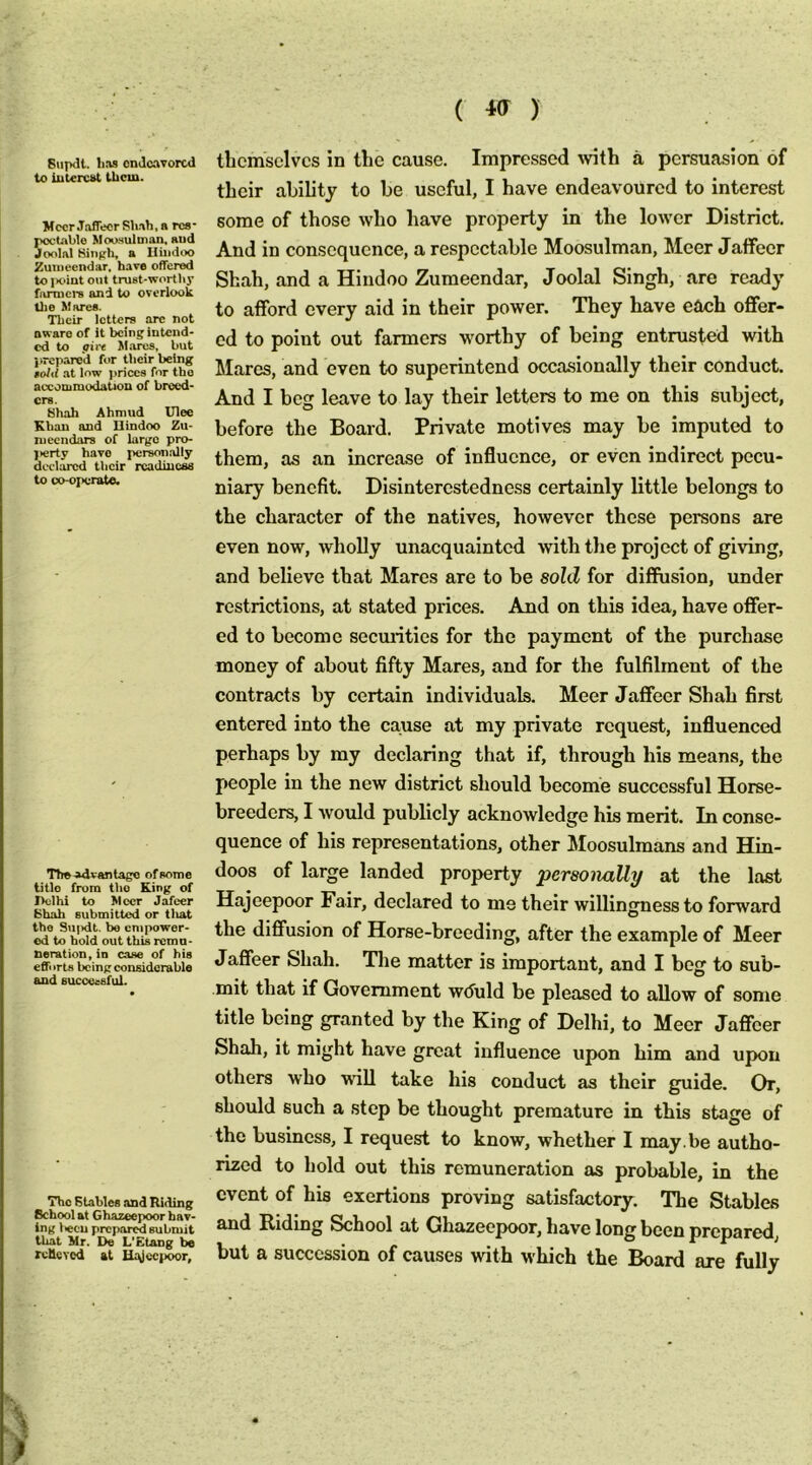 Siipdt. liM ondcnvorcd to iutercst them. Mecr Jaffecr Sh.-\h, a rca- poclablo Moosulman, aud Joolal Hiiiph, a Hindoo Zutneendar, have offered to i>oint out trust-wortliy fanners and to overlook Uie Marea. Their letters arc not owaro of It being intend- ed to pin Mares, but lireparod for their being told at low prices for tho accoDimudatioQ of breed- ers. tihah Ahmud Ulee Khan and Hindoo Zu- niccndars of largo pro- l>erty have personally declared their readiuesa to oo-oi>erate. The advantage of some title from tho King of Pclhi to Mecr Jafeer bhah submitted or tliat the Sujidt. be empower- ed to bold out this remu- neration, in case of his effi irts being considerable and successful. The Blables and Riding School at Ghazeepoor hav- ing liecu prepared submit that Mr. De L'Etang be roHoYed at Hr^cepoor, themselves in the cause. Impressed ^vith a persuasion of their ability to be useful, I have endeavoured to interest some of those who have property in the lower District. And in consequence, a respectable Moosulman, Meer Jaffecr Shah, and a Hindoo Zumeendar, Joolal Singh, are ready to afford every aid in their power. They have each offer- ed to point out farmers worthy of being entrusted with Mares, and even to superintend occasionally their conduct. And I beg leave to lay their letters to me on this subject, before the Board. Private motives may be imputed to them, as an increase of influence, or even indirect pecu- niary benefit. Disinterestedness certainly little belongs to the character of the natives, however these persons are even now, wholly unacquainted with the project of giving, and believe that Mares are to be sold for diffusion, under restrictions, at stated prices. And on this idea, have offer- ed to become seemities for the payment of the purchase money of about fifty Mares, and for the fulfilment of the contracts by certain individuals. Meer Jaffecr Shah first entered into the cause at my private request, influenced perhaps by my declaring that if, through his means, the people in the new district should become successful Horse- breeders, I would publicly acknowledge his merit. In conse- quence of his representations, other Moosulmans and Hin- doos of large landed property personally at the last Hajeepoor Fair, declared to ms their willingness to forward the diffusion of Horse-breeding, after the example of Meer Jaffeer Shah. Tlie matter is important, and I bog to sub- mit that if Government w<5uld be pleased to allow of some title being granted by the King of Delhi, to Meer Jaffeer Shah, it might have great influence upon him and upon others who will take his conduct as their guide. Or, should such a step be thought premature in this stage of the business, I request to know, whether I may . be autho- rized to hold out this remuneration as probable, in the event of his exertions proving satisfactory. The Stables and Riding School at Ghazeepoor, have long been prepared, but a succession of causes with which the Board are fully
