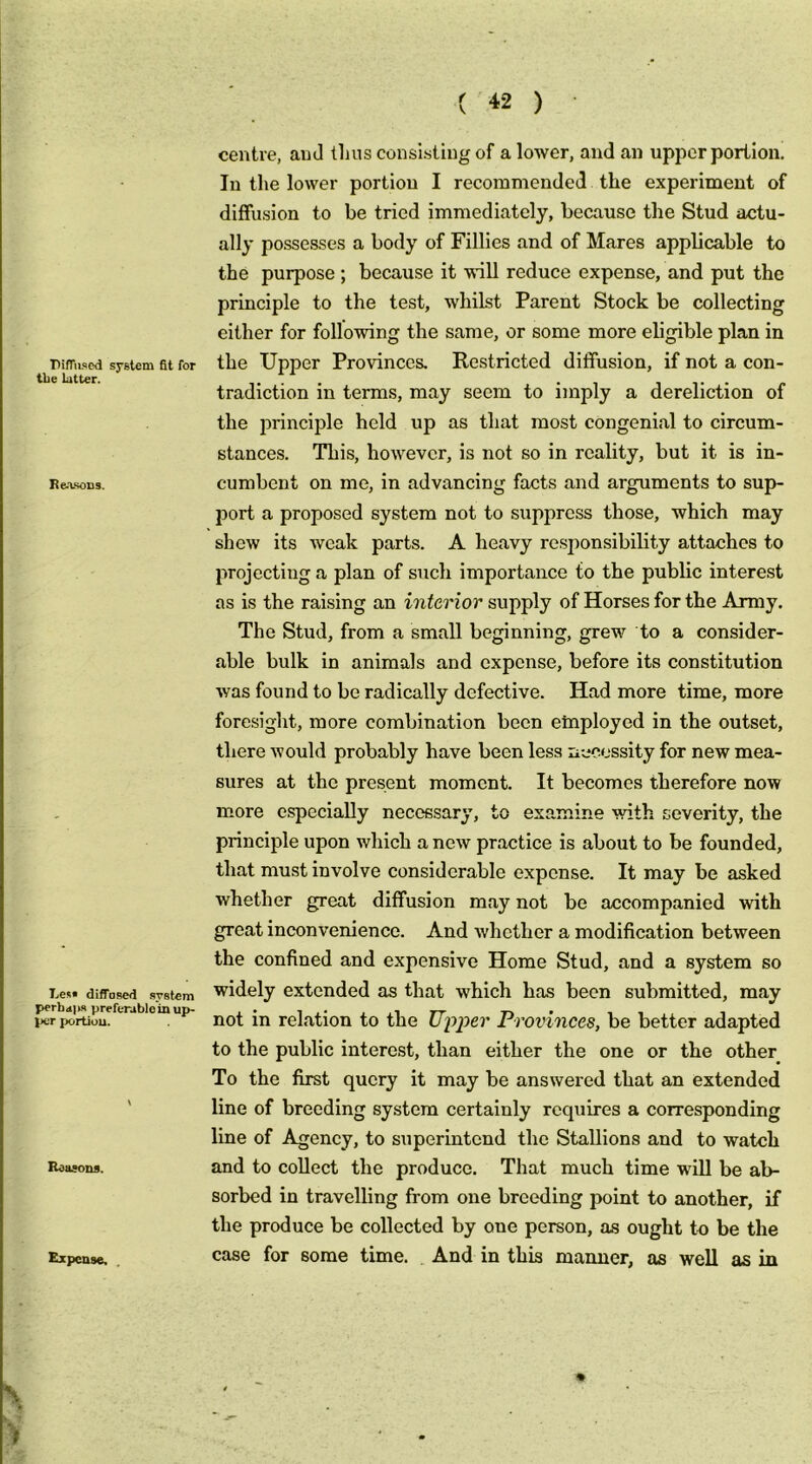 Diffused system fit for tbe latter. Rea-socs. Less diffa.sed system perhd|ks preferable in up- J»er portion. Reasons. centre, and tlius consi-sliug of a loAver, and an upper portion. In the lower portion I recommended the experiment of difftrsion to be tried immediately, because the Stud actu- ally possesses a body of Fillies and of Mares applicable to the purpose; because it -ndll reduce expense, and put the principle to the test, whilst Parent Stock be collecting either for following the same, or some more eligible plan in the Upper Provinces, Restricted diffusion, if not a con- tradiction in terms, may seem to imply a dereliction of the principle held up as that most congenial to circum- stances. This, however, is not so in reality, but it is in- cumbent on me, in advancing facts and arguments to sup- port a proposed system not to suppress those, which may shew its weak parts. A heavy re.sponsibility attaches to projecting a plan of such importance to the public interest as is the raising an interior supply of Horses for the Army. The Stud, from a small beginning, grew to a consider- able bulk in animals and expense, before its constitution was found to be radically defective. Had more time, more foresight, more combination been etnployed in the outset, there would probably have been less liccessity for new mea- sures at the present moment. It becomes therefore now more especially necessary, to examine with severity, the principle upon which a new practice is about to be founded, that must involve considerable expense. It may be asked whether great diffusion may not be accompanied with great inconvenience. And whether a modification between the confined and expensive Home Stud, and a system so widely extended as that which has been submitted, may not in relation to the Upper Provinces, be better adapted to the public interest, than either the one or the other To the first query it may be answered that an extended line of breeding system certainly requires a corresponding line of Agency, to superintend the Stallions and to watch and to collect the produce. That much time will be ab- sorbed in travelling from one breeding point to another, if the produce be collected by one person, as ought to be the case for some time. And in this manner, as well as in h V Expense. .