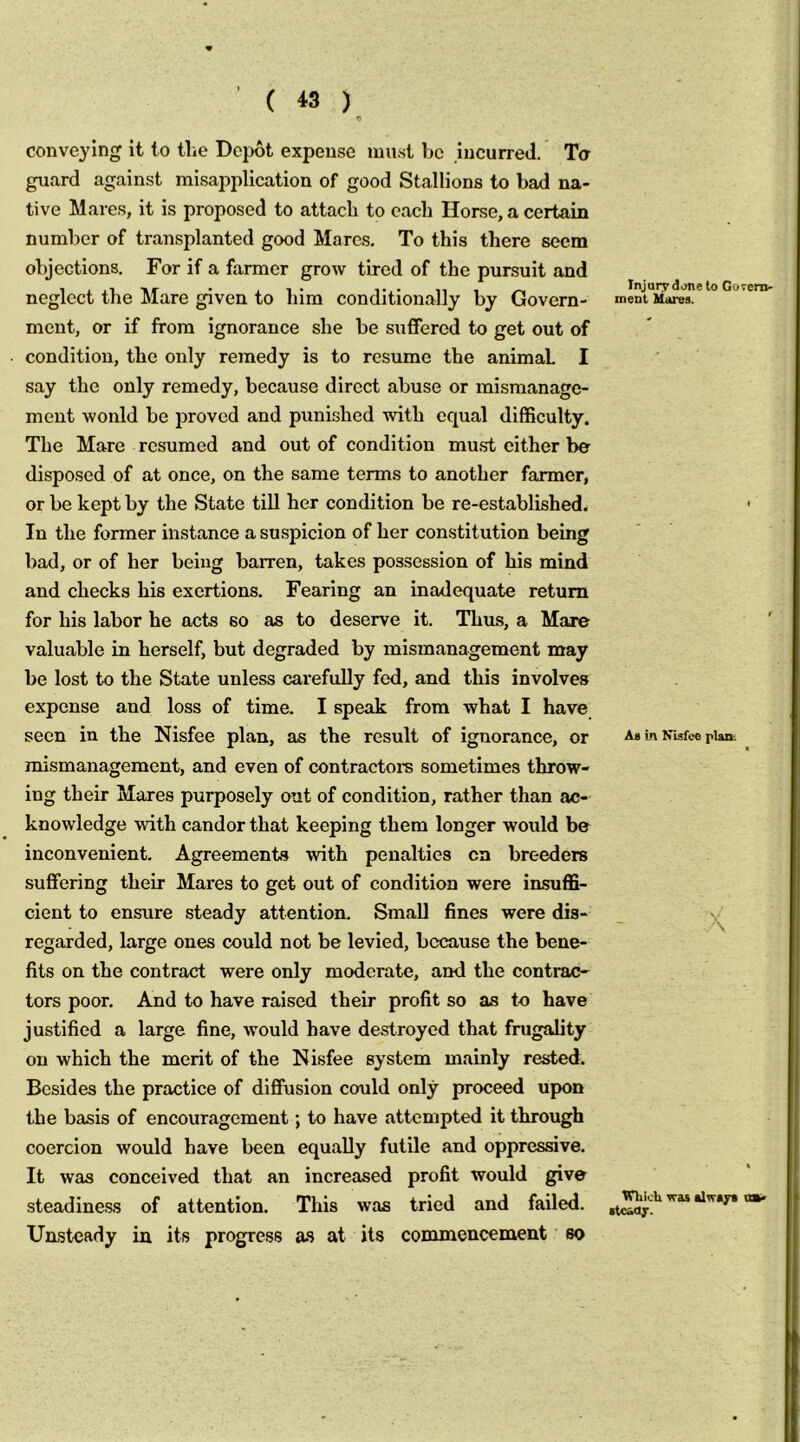 ( « ) conveying it to the Dcijot expense must be incurred. Ta guard against misapplication of good Stallions to bad na- tive Mares, it is proposed to attach to each Horse, a certain number of transplanted good Marcs. To this there seem objections. For if a farmer grow tired of the pursuit and neglect the Mare given to him conditionally by Govern- ment, or if from ignorance she be suffered to get out of condition, the only remedy is to resume the animal I say the only remedy, because direct abuse or mismanage- ment wonld be proved and punished with equal difficulty. The Mare resumed and out of condition mu.st cither be disposed of at once, on the same terms to another farmer, or be kept by the State till her condition be re-established. In the former instance a suspicion of her constitution being bad, or of her being barren, takes possession of his mind and checks his exertions. Fearing an inadequate return for his labor he acts so as to deserve it. Thus, a Mare valuable in herself, but degraded by mismanagement may be lost to the State unless carefully fed, and this involves expense and loss of time. I speak from what I have seen in the Nisfee plan, as the result of ignorance, or mismanagement, and even of contractors sometimes throw- ing their Mares purposely out of condition, rather than ac- knowledge with candor that keeping them longer would be inconvenient. Agreements with penalties cn breeders suffering their Mares to get out of condition were insuffi- cient to ensure steady attention. Small fines were dis- regarded, large ones could not be levied, because the bene- fits on the contract were only moderate, and the contrac- tors poor. And to have raised their profit so as to have justified a large fine, would have destroyed that frugality on which the merit of the Nisfee system mainly rested. Besides the practice of diffusion could only proceed upon the basis of encouragement; to have attempted it through coercion would have been equally futile and oppressive. It was conceived that an increased profit would give steadiness of attention. This was tried and failed. Unsteady in its progress as at its commencement so Injury done to Gorem- ment Hares. As Ln Kisfee plair. \ Wlik'ti was alway* va^ stcoaj-.
