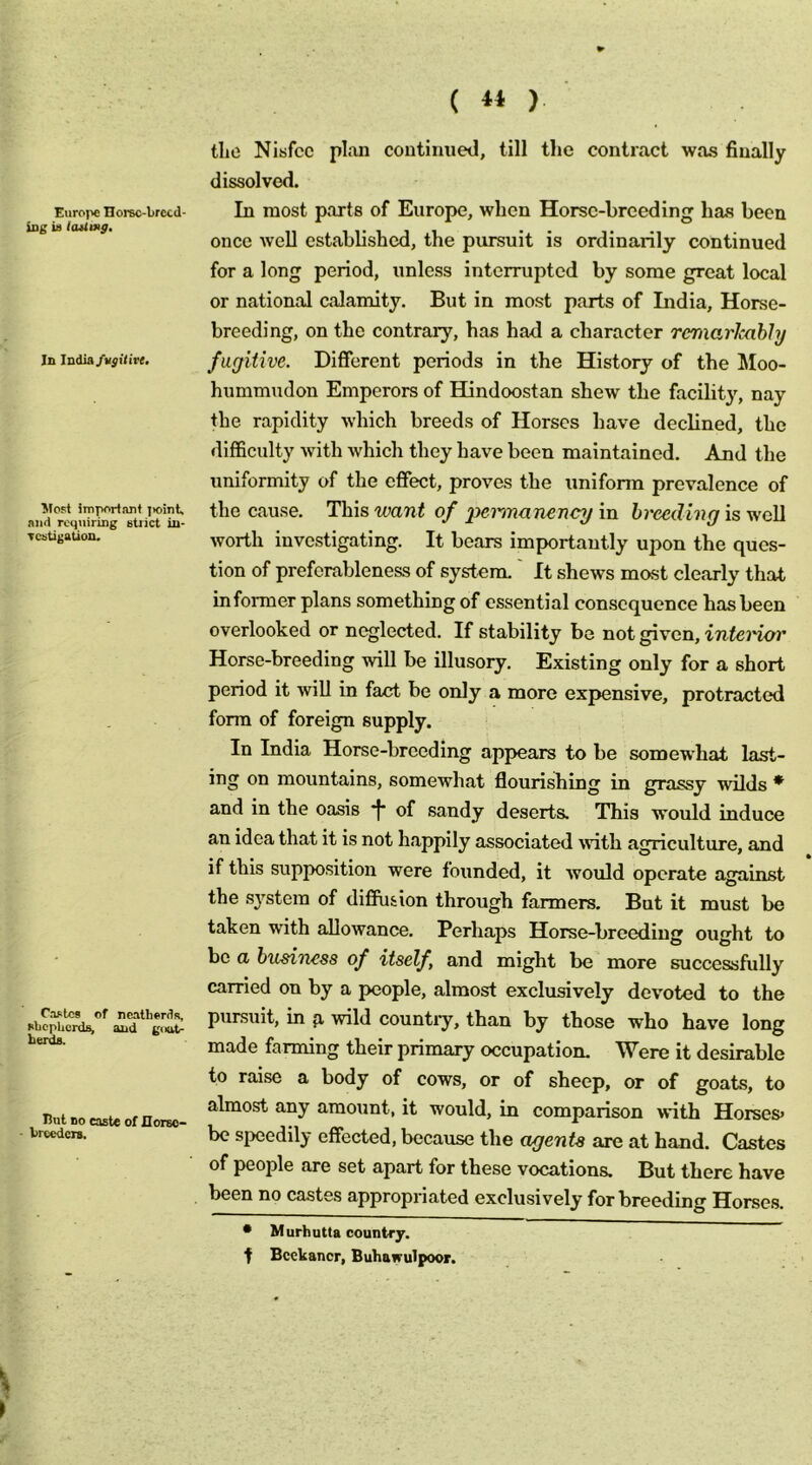 ( ) Europe IIorBc-brccd- iiig ia laUmg, In India Most important jioint, and requiring stiict in- Tcatigation. Ca^lc* of neatherds, ehcphcrds, and goot- berda. But BO caste of IIorEO- ■ brecdcTs, tlio Nisfcc plan continued, till the contract was finally dissolved. In most parts of Europe, when Horse-breeding has been once well established, the pursuit is ordinarily continued for a long period, unless interrupted by some great local or national calamity. But in most parts of India, Horse- breeding, on the contrary, has had a character remarlcahhj fugitive. Different periods in the History of the liloo- hiimmudon Emperors of Hindoostan shew the facility, nay the rapidity which breeds of Horses have declined, the difficulty with which they have been maintained. And the uniformity of the effect, proves the uniform prevalence of the cause. This want of 2^nnanenci/ in breeding is well worth investigating. It bears importantly upon the ques- tion of preferableness of system.' It shews most clearly that informer plans something of essential consequence has been overlooked or neglected. If stability be not given, inferior Horse-breeding will be illusory. Existing only for a short period it will in fact be only a more expensive, protracted form of foreign supply. In India Horse-breeding appears to be somewhat last- ing on mountains, somewhat flourishing in grassy wilds * and in the oasis *|* of sandy deserts. This would induce an idea that it is not h.appily associated ^vith agriculture, and if this supposition were founded, it would operate against the sj^stem of diffusion through farmers. But it must be taken with allowance. Perhaps Horse-hreediug ought to be a business of itself, and might be more successfully carried on by a people, almost exclusively devoted to the pursuit, in p, wild country, than by those who have long made farming their primary occupation. Were it desirable to raise a body of cows, or of sheep, or of goats, to almost any amount, it would, in comparison with Horses» be speedily effected, because the agents are at hand. Castes of people are set apart for these vocations. But there have been no castes appropriated exclusively for breeding Horses. • Murhutta country, t Bcekancr, Buhawulpoor.