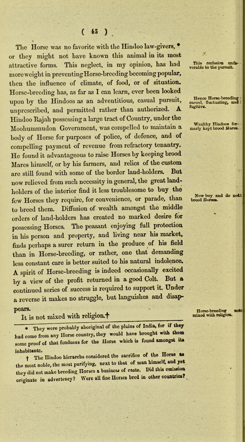( « ) ^ Tlie Horse was no favorite with the Hindoo law-givers, * or they might not have known this animal in its most attractive forms. This neglect, in my opinion, has had more weight in preventingHorse-hreeding becoming popular, then the influence of climate, of food, or of situation. Horse-breeding has, as far as I can learn, ever been looked upon by the Hindoos as an adventitious, casual pursuit, unprescribed, and permitted rather than authorized, A Hindoo Rajah possessing a large tract of Country, under the Mooliummudon Government, w'as compelled to maintain a body of Horse for purposes of police, of defence, and of compelling payment of revenue from refractoiy tenantry. He found it advantageous to raise Horses by keeping brood Mares himself, or by his farmers, and relics of the custom are still found with some of the border land-holders. But now relieved from such necessity in general, the great land- holders of the interior find it less troublesome to buy the few Horses they require, for convenience, or parade, than to breed them. DiflFusion of wealth amongst the middle orders of land-holders has created no marked desire for possessing Horses. The peasant enjoying full protection in his person and property, and living near his market, finds perhaps a surer return in the produce of his field than in Horse-breeding, or rather, one that demanding less constant care is better suited to his natural indolence, A spirit of Horse-breeding is indeed occasionally excited by a view of the profit returned in a good Colt. But a continued series of success is required to support it Under a reverse it makes no struggle, but languishes and disap- pears. It is not mixed with religion.j- * They were probably aboriginal of the plains of India, for if they had come from any Horse country, they would have brought with them some proof of that fondness for the Horse which U found amongst iU inhabitantc. » tr t The Hindoo hierarchs considered the sacrifice of tho Horse w the most noble, the most purifying, next to that of man himscU; and yet they did not make breeding Horses a business of caste. Did this omission originate in advertency? Were aU fine Horses bred in other counUies?. Tills omission unCs- ToraUe to Uio pursuit. Henco TIorso-breedinff • ca.«iinl, fluctuatijig, aud I fugitive. Wealthy ITindoos for- ■ mcrly kei>t brood Stales.. Kow buy and do noCl breed liuraca. norsc-breoding noM mixed wiUi religion.