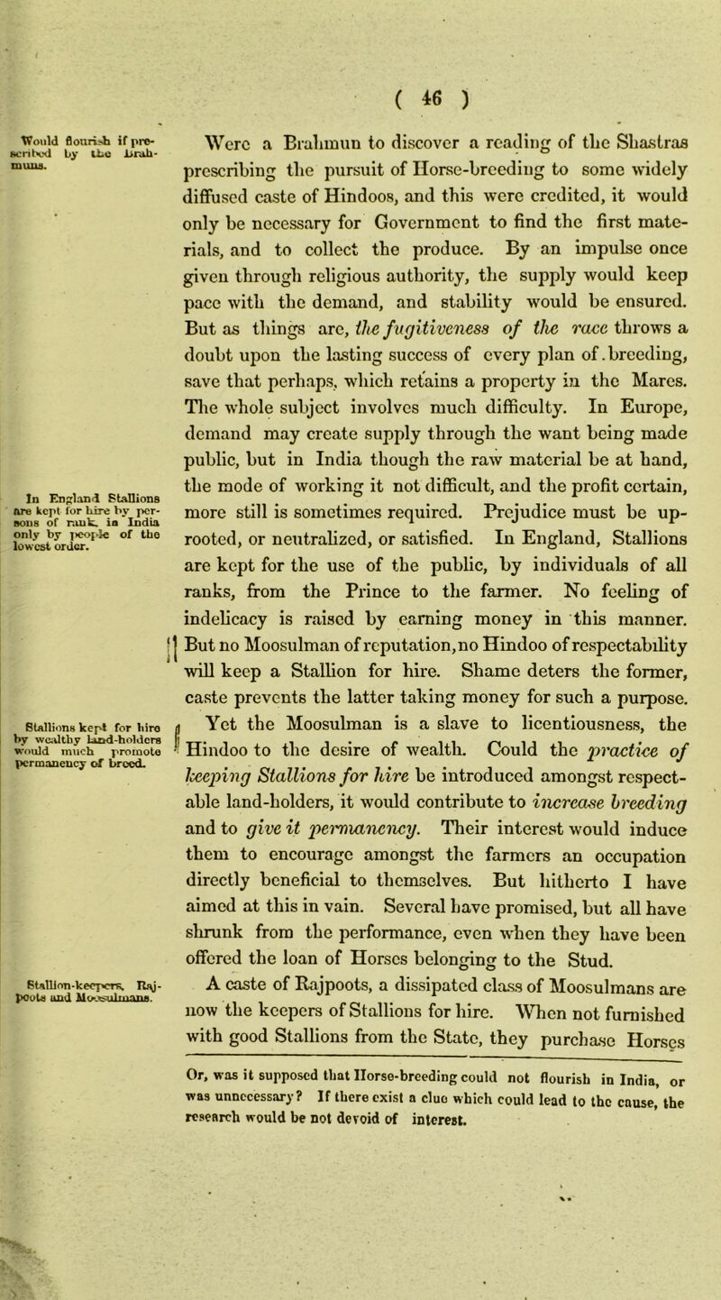 Would BonrUb if pro- sen hod by UiO Itnib- nuiiiH. In England Stallions are kept for hire by per- sons of r.uik. ia India only by ]>eopl€ of the lowest order. Stallions kepi for hire by wciUthy laod-holders would much promote permanency of breed. Btalllon-keepcrs. R)\j- pools and Moe^sulmans. Were a Bralunim to discover a reading of tbe Sliastras prescribing tbe pursuit of Horse-breeding to some widely diffused caste of Hindoos, and this were credited, it would only be necessary for Government to find the first mate- rials, and to collect the produce. By an impulse once given through religious authority, the supply would keep pace with the demand, and stability would he ensured. But as things arc, the f ugitiveness of the race throws a doubt upon the lasting success of every plan of. breeding, save that perhaps, which retains a property ia the Mares, The w’hole subject involves much difficulty. In Europe, demand may create supply through the want being made public, hut in India though the raw material he at hand, the mode of working it not difficult, and the profit certain, more still is sometimes required. Prejudice must be up- rooted, or neutralized, or satisfied. In England, Stallions are kept for the use of the public, by individuals of all ranks, from the Prince to the farmer. No feeling of indelicacy is raised by earning money in this manner. I But no Moosulman of reputation, no Hindoo of respectability will keep a Stallion for hire. Shame deters the former, caste prevents the latter taking money for such a purpose. f Yet the Moosulman is a slave to licentiousness, the Hindoo to the desire of wealtln Could the praefiee of Icecping Stallions for hire he introduced amongst respect- able land-holders, it would contribute to increase breeding and to give it pei'manency. Their interest would induce them to encourage amongst the farmers an occupation directly beneficial to themselves. But hitherto I have aimed at this in vain. Several have promised, hut all have shrunk from the performance, even when they have been offered the loan of Horses belonging to the Stud. A caste of Rajpoots, a dissipated cla.ss of Moosulmans are now the keepers of Stallions for hire. AVhen not furnished with good Stallions from the State, they purchase Horses Or, was it supposed that Ilorse-brceding could not flourish in India, or was unnecessary ? If there exist a clue which could lead to the cause, the research would be not devoid of interest.