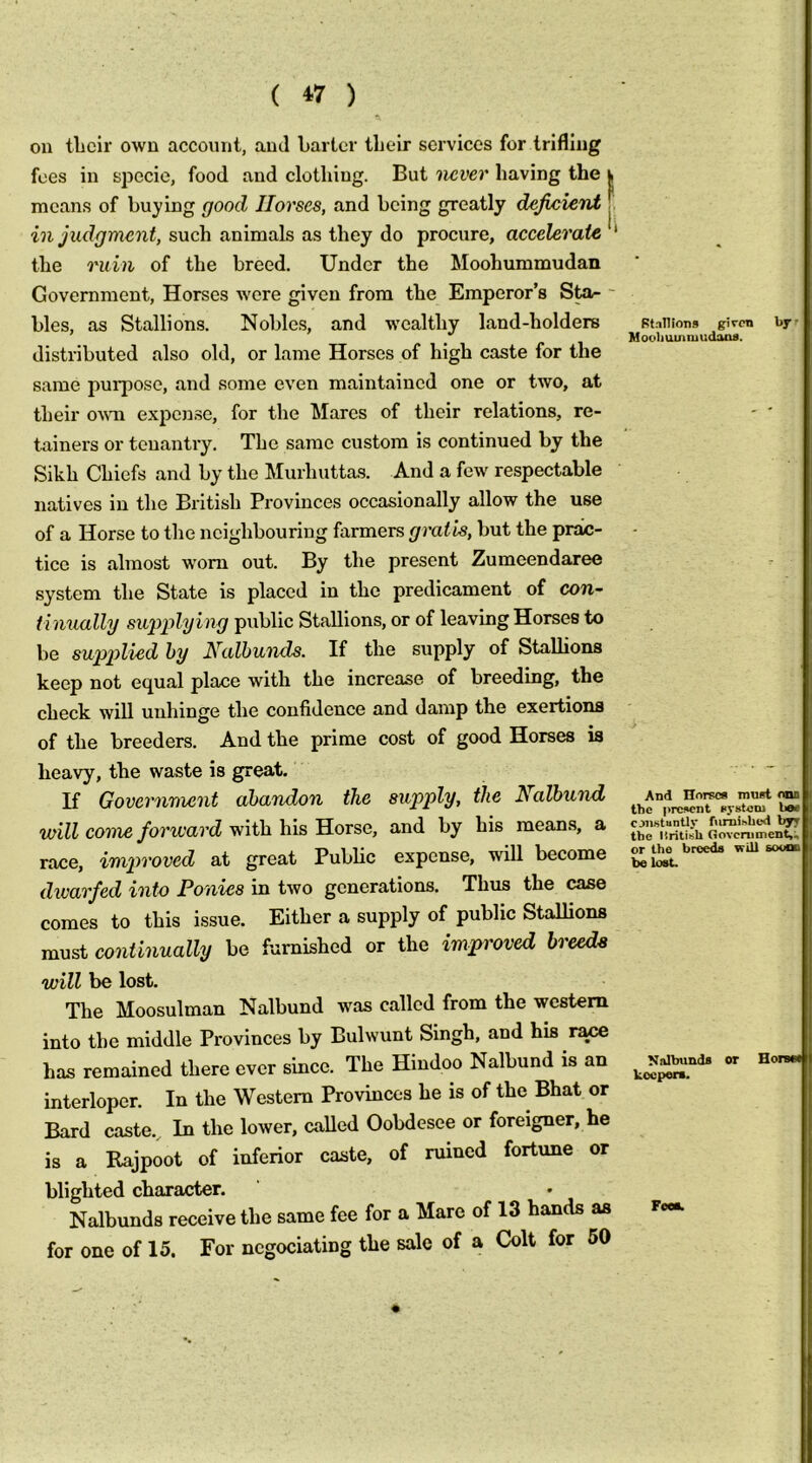 ou tlicir own account, and barter their services for trifling fees in specie, food and clothing. But never having the h means of hu}?ing good Horses, and being greatly deficient T such animals as they do procure, accelerate * the ruin of the breed. Under the Moohummudan Government, Horses were given from the Emperor’s ' bles, as Stallions. Noble.s, and wealthy land-holders distributed also old, or lame Horses of high caste for the same pui-pose, and some even maintained one or two, at their o\m expen.se, for the Mares of their relations, re- tainers or tenantry. The same custom is continued by the Sikh Chiefs and by the Murhuttas. And a few respectable natives in the British Provinces occasionally allow the use of a Horse to the neighbouring farmers gratis, but the prac- tice is almost worn out. By the present Zumeendaree system the State is placed in the predicament of con- tinually sxi'piilying public Stallions, or of leaving Horses to be sup2)lied by Nalhunds. If the supply of Stallions keep not equal place with the increase of breeding, the check will unhinge the confidence and damp the exertions of the breeders. And the prime cost of good Horses is heavy, the waste is great. U Government abandon the supply, the Nalhund will come forward with his Horse, and by his means, a race, imptroved at great Public expense, will become dwarfed into Ponies in two generations. Thus the case comes to this issue. Either a supply of public Stallions must continually be furnished or the improved breeds will be lost. The Moosulman Nalbund was called from the western into the middle Provinces by Bulwunt Singh, and his r^ has remained there ever since. The Hindoo Nalbund is an interloper. In the Western Provinces he is of the Bhat or Bard caste.. In the lower, called Oobdesee or foreigner, he ■ a Rajpoot of inferior caste, of ruined fortune or is blighted character. Nalbunds receive the same fee for a Mare of 13 hands as for one of 15. For ncgociating the sale of a Colt for 50 Stallions given Mooli uinniudaos. bj-r And Horse* mnrt onn the present system bee cjnstantly fiirnisbed byr the liritisU Oovcnimcnt,; or the breeds will soood be lost. Nnlbunds koepera. or Hor Foeik