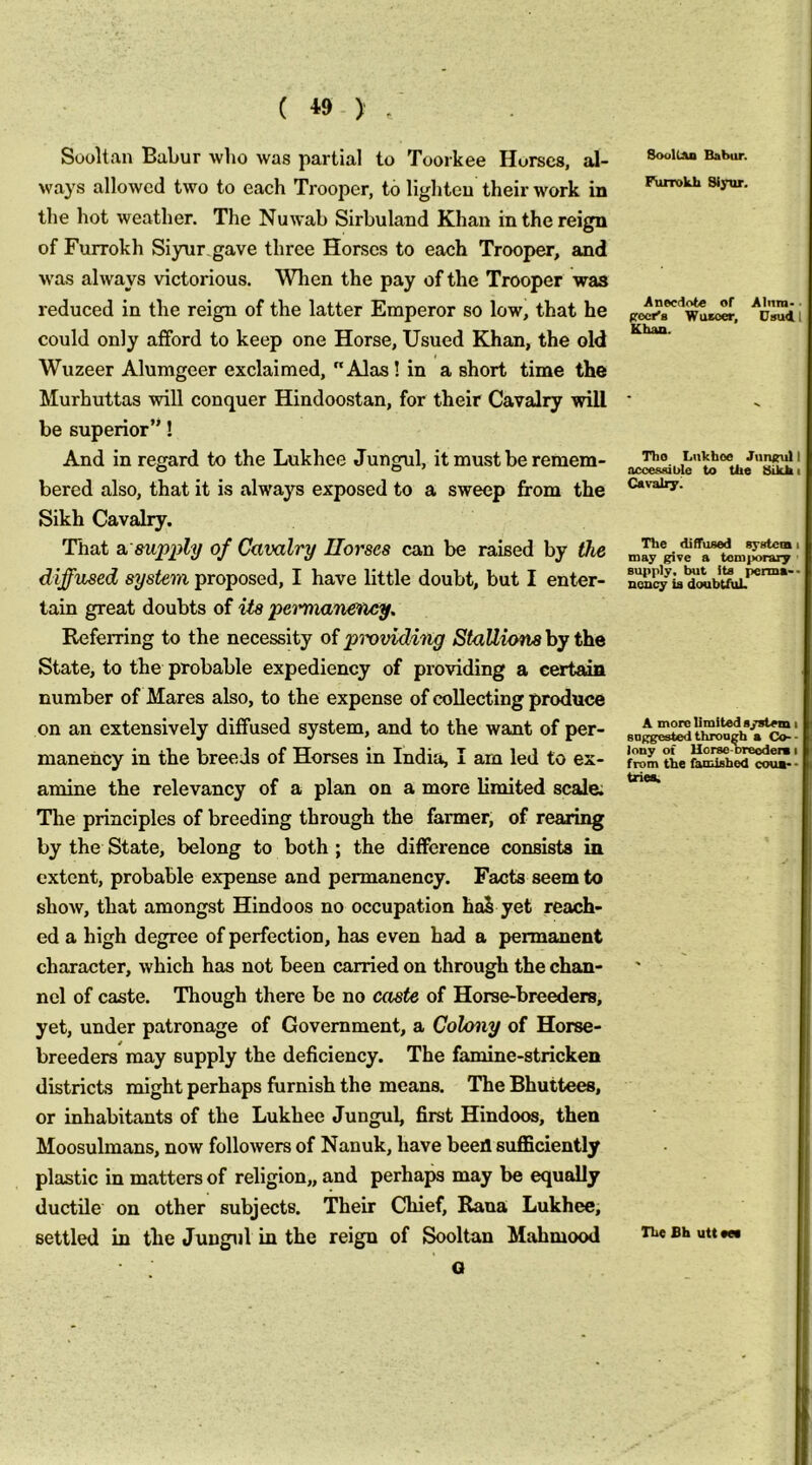 ( *9 ) . Sooltan Babur who was partial to Toorkee Horses, al- ways allowed two to each Trooper, to lighteu their work in the hot weather. The Nuwab Sirbulaud Khau in the reign of Furrokh Siyur gave three Horses to each Trooper, and was always victorious. When the pay of the Trooper was reduced in the reign of the latter Emperor so low, that he could only afford to keep one Horse, Usued Khan, the old Wuzeer Alumgeer exclaimed, Alas! in a short time the Murhuttas will conquer Hindoostan, for their Cavalry will be superior”! And in regard to the Lukhee Jungul, it must be remem- bered also, that it is always exposed to a sweep from the Sikh Cavalry. That a. supply of Cavalry Ilorses can be raised by the diffused system proposed, I have little doubt, but I enter- tain great doubts of its petmianetiey. Referring to the necessity of pmviding StaUions by the State, to the probable expediency of providing a certain number of Mares also, to the expense of collecting produce on an extensively diffused system, and to the want of per- manency in the breeds of Horses in India, I am led to ex- amine the relevancy of a plan on a more limited scale; The principles of breeding through the farmer, of rearing by the State, belong to both ; the difference consists in extent, probable expense and permanency. Facts seem to show, that amongst Hindoos no occupation haS yet reach- ed a high degree of perfection, has even had a permanent character, which has not been carried on through the chan- nel of caste. Though there be no caste of Horse-breeders, yet, under patronage of Government, a Colony of Horse- breeders may supply the deficiency. The famine-stricken districts might perhaps furnish the means. The Bhuttees, or inhabitants of the Lukhee Jungul, first Hindoos, then Moosulmans, now followers of Nanuk, have beeil suflSciently plastic in matters of religion,, and perhaps may be equally ductile on other subjects. Their Chief, Rana Lukhee, settled in the Jungul in the reign of Sooltan Mahmood G Sooll&o Babur. Furrokh Siyur. Anecdote or Alum- • procr'B Wuzeer, Usuill Khaa. Tho Lnkfaoe Jnnsul I accessible to tiie Sikh i Cavalry. The diffused system i may give a temporary ■ supply, but its perma-- noncy is doubUiiL A more limited system i sDggested through a Co-- iony of Uorse-breoderB i from the famished coua*> tries. The Bh utt ees
