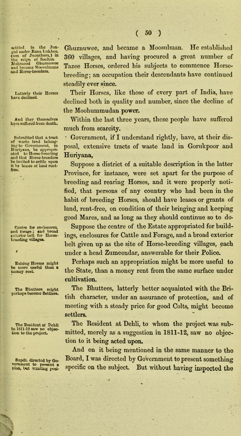 Ecltlfd In llic Jim- pil under JIana Lnklico, (son of Jnonthera,) in tlio rcipn of SoolUui ilaljmocid Ghuzimwec nnd \>ecamo ^loosiihnaus «uid Horse-breeders. Latterly their Horses have declined. And they themselves hare sullen.^ fixiin death. Submitted that a tract of waste lard bcloug- injr to Goveninwnt, in Huriysiia. bo ap))ro}>ri- ated to Horso-I>rec<ling nnd that Horse-breeders bo invited to settle ujicn it bjr leases ol land rcut- fi-ec. Centre for enclosures, and forage; and broad exterior belt for Horse- Ireedme villages. B.aising Horses might be more useful than a money rent. The Bhuttecs might perhaps become Settlers. The Besident at Bchli in 1811-12 saw no objec- tion to the project. Bupdt. directed by Go- vernment to present a plan, but wanting i>osi- Glmzuuwee, and became a Moosulman. He establislicd 360 villages, and having proaired a great number of Tazee Horses, ordered his subjects to commence Horse- breeding; an occupation their descendant.s have continued steadily ever since. Their Horses, bke those of every part of India, have declined both in quality and number, since the decline of the Moohummudan power. Within the last three years, these people have suffered much from scarcity. * Government, if I understand rightly, have, at their dis- posal, extensive tracts of waste land in Gonikpoor and Huriyana, Suppose a district of a suitable description in the latter Province, for instance, were set apart for the purpose of breeding and rearing Horses, and it were properly noti- fied, that persons of any country who had been in the habit of breeding Horses, should have leases or grants of land, rent-free, on condition of their bringing and keeping good Mares, and as long as they should continue so to do- Suppose the centre of the Estate appropriated for build- ing.s, enclosures for Cattle and Forage, and a broad exterior belt given up as the site of Horse-breeding villages, each under a head Zumeendar, answerable for their Police. Perhaps such an appropriation might he more useful to the State, than a money rent from the same surface under cultivation. The Bhuttees, latterly better acquainted with the Bri- tish character, under an assurance of protection, and of meeting with a steady price for good Colts, might become settlers. The Resident at Dehli, to whom the project was sub- mitted, merely as a suggestion in 1811-12, saw no objec- tion to it being acted upon. And on it being mentioned in the same manner to the Board, I was directed by Government to present something specific on the subject. But without having inspected the