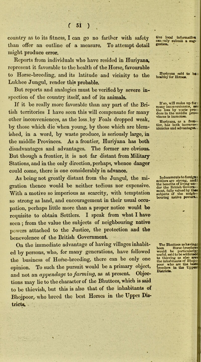 country as to its fitness, I can go no farther with safety than ofiFer an outline of a measure. To attempt detail might produce error. Reports fi*om individuals who have resided in Huriyana, represent it favorable to the health of the Horse, favourable to Horse-breeding, and its latitude and vicinity to the Lukhee Jungul, render this probable. But reports and analogies must be verified by severe in- spection of the country itself, and of its animals. If it be really more favorable than any part of the Bri- tish territories I have seen this will compensate for many other inconveniences, as the loss.by Foals dropped weak, by those which die when young, by those which are blem- ished, in a word, by waste produce, is seriously large, in the middle Provinces. As a frontier, Huriyana has both disadvantages and advantages. The former are obvious. But though a frontier, it is not far distant from Military Stations, and in the only direction, perhaps, whence danger could come, there is one considerably in advance. As being not greatly distant from the Jungul, the mi- gration thence would be neither tedious nor expensive. With a motive so imperious as scarcity, with temptation so strong as land, and encouragement in their usual occu- pation, perhaps little more than a proper notice would be requisite to obtain Settlers. I speak from what I have seen ; from the value the subjects of neighbouring native powers attached to the Justice, the protection and the benevolence of the British Government. On the immediate advantage of having villages inhabit- ed by persons, who, for many generations, have followed the business of Horse-breeding, there can be only one opinion. To such the pursuit would be a primary object, and not an appemlage to fa^'ming, as at present. Objec- tions may lie to the character of the Bhuttces, which is said to be thievish, but this is also that of the inhabitants of Bhojpoor, who breed the best Horses in the Uppci Dis- tricts. tJ7C loc&l information can only Bubmit a sug. gCBtion. - . Huriyana mid to bn i healthy for IIorsoB. If so, will make up for r many iDConvcuiences, aai the loss by waste pro-- duoc in the middle pro>> yinccs la immense. Huriyana, as a fron-- tier, has both Inconvo-- nlencics and advantagea.. IiiducemcnU to forclgm settlers are strong, andl the benefits of living un- • der the British Govern-- ment, fully valued by thee subjects of the neigh— bourius native powers.. Tlic Bhuttces ashavinflit been Horse-broedom would be particularlyr useful, said to be sddictOM to thieving as also arcs the inbabilauta of DboJ-t- Districts.