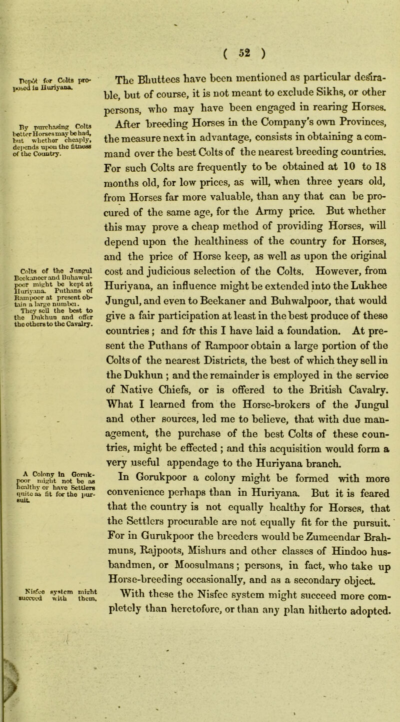 Pcpit for Colts pro- poaM lo liuriyana. Ily piirchrurinfr Colts l>eUor H orses may be had, b\it whether cheaply, dc]>cnds uix>u the htucss of the Country. Colts of the Junprul BcckiUiocr and Buhawul- poor miuht be kept at lluriy;ma. Piithans of Bampoor at present ob- tain a largo numbcj. They sell the best to the Dukhun and offer the others to the Cavalry. A Colony In Gonik- noor might not bo ns no.althy or have Settlers fpiito os fit for the pur- suit Kisfeo system might succeed with them. The Bhuttees have been mentioned as particular dedra- ble, but of course, it is not meant to exclude Sikhs, or other persons, who may have been engaged in rearing Horses. After breeding Horses in the Company's own Provinces, the measure next in advantage, consists in obtaining a com- mand over the best Colts of the nearest breeding countries. For such Colts are frequently to be obtained at 10 to 18 months old, for low prices, as will, when three years old, from Horses far more valuable, than any that can he pro- cured of the same age, for the Army price. But whether this may prove a cheap method of providing Horses, will depend upon the healthiness of the country for Horses, and the price of Horse keep, as well as upon the original cost and judicious selection of the Colts. However, from Huriyana, an influence might be extended into the Lukhee Jungul, and even to Beekaner and Buhwalpoor, that would give a fair participation at least in the best produce of these countries ; and fcfr this I have laid a foundation. At pre- sent the Puthans of Eximpoor obtain a large portion of the Colts of the nearest Districts, the best of which they sell in the Dukhun ; and the remainder is employed in the service of Native Chiefs, or is offered to the British Cavalry. What I learned from the Horse-brokers of the Jungul and other sources, led me to believe, that with due man- agement, the purchase of the best Colts of these coun- tries, might be effected ; and this acquisition would form a very useful appendage to the Huriyana branch. In Gorukpoor a colony might be formed with more convenience perhaps than in Huriyana. But it is feared that the country is not equally healthy for Horses, that the Settlers procurable are not equally fit for the pursuit. For in Gurukpoor the breeders would be Zumeendar Brah- muns, Rajpoots, Mishurs and other classes of Hindoo hus- bandmen, or Moosulmans; persons, in fact, who take up Hoi’se-hreeding occasionally, and as a secondary object. With these the Nisfee system might succeed more com- pletely than heretofore, or than any plan hitherto adopted.