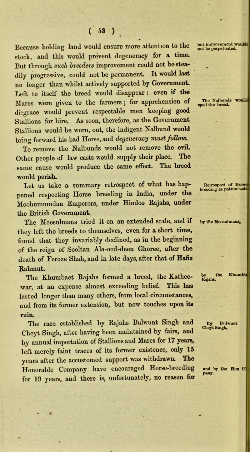 » • Because holding land would ensure more att-ention to the stock, and this would prevent degeneracy for a time. But through such breeders improvement could not be stea- dily progressive, could not be permanent. It would last no longer than whilst actively supported by Government. Left to itself the breed Avould disappear: even if the Mares were given to the farmers; for apprehension of dif^grace would prevent respectable men keeping good Stallions for hire. As soon, therefore, as the Government Stallions would be worn, out, the indigent Nalbund would bring forward his bad Horse, and degeneracy mast follow. To remove the Nalbunds would not remove the evih Other people of law casts would supply their place. The same cause would produce the same effect. The breed would perish. Let us take a summary retrospect of what has hap- pened respecting Horse breeding in India, under the Moohummudan Emperors, under Hindoo Rajahs, under the British Government. The Moosulmans tried it on an extended scale, and if they left the breeds to themselves, even for a short time, found that they invariably declined, as in the beginning of the reign of Sooltan Ala-ood-deen Ghoree, after the death of Feroze Shah, and in late days, after that of Hafiz Rahmut. The Khumbaet Rajahs formed a breed, the Kathee- war, at an expense almost exceeding belief. This has lasted longer than many others, from local circumstances, and from its former extension, but now touches upon its ruin. The race established by Rajahs Bulwunt Singh and Cheyt Singh, after having been maintained by fairs, and by annual importation of Stalhonsand Mares for 17 years, left merely faint traces of its former existence, only 15 years after the accustomed support was withdrawn. The Honorable Company have encouraged Horse-breeding for 19 years, and there is, unfortunately, no reason for bul impmToment wouldd not be i>cri>ettuted. The TColbunda wouliU spoil Uie breed. Ilclrospoct of Hors* broediug as tiatroiilsedd by the Uoosalmans, by the Khumbbi Ib\ja!is. n-j Biilwust Cbcyt Singh, and by the. Hco (C paiiy.