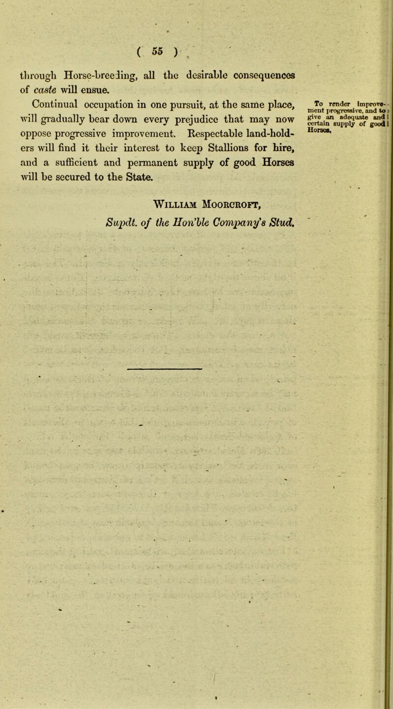 through Horse-hreeJiug, all the desirable consequences of caste will ensue. Continual occupation in one pursuit, at the same place, To render improT*.. * tnent progressive, and to > will gi-adually bear down every prejudice that may now oppose progressive improvement. Respectable land-hold- ers will find it their interest to keep Stallions for hire, and a sufficient and permanent supply of good Horses will be secured to the State. William Moorcroft, Sapdt of the llon’ble Company’s Stud.