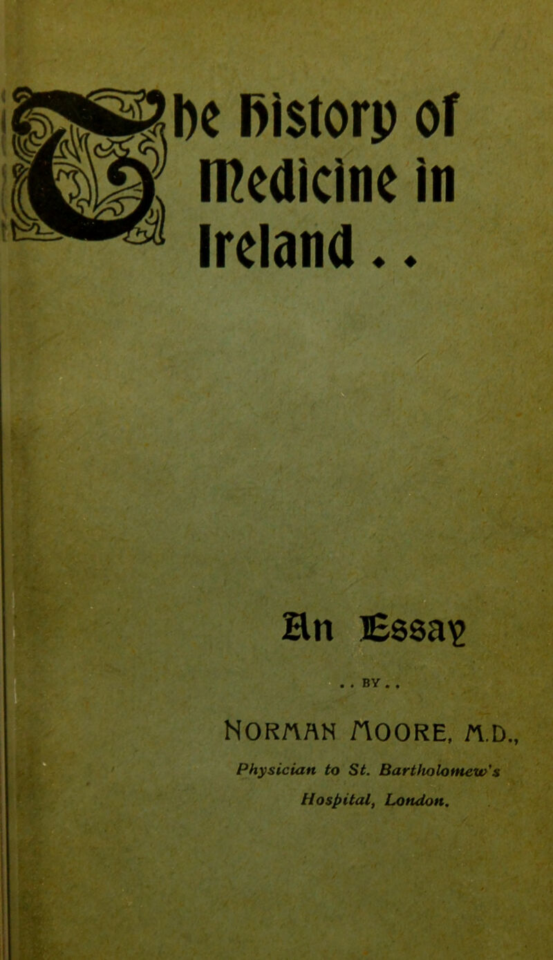 he Bistorp of medicine in Ireland.. * - V ‘A'.'JJ Hn Essa^ NORftAN AOORE, n.D„ Physician to St. Bartholomew’s Hospital, London.