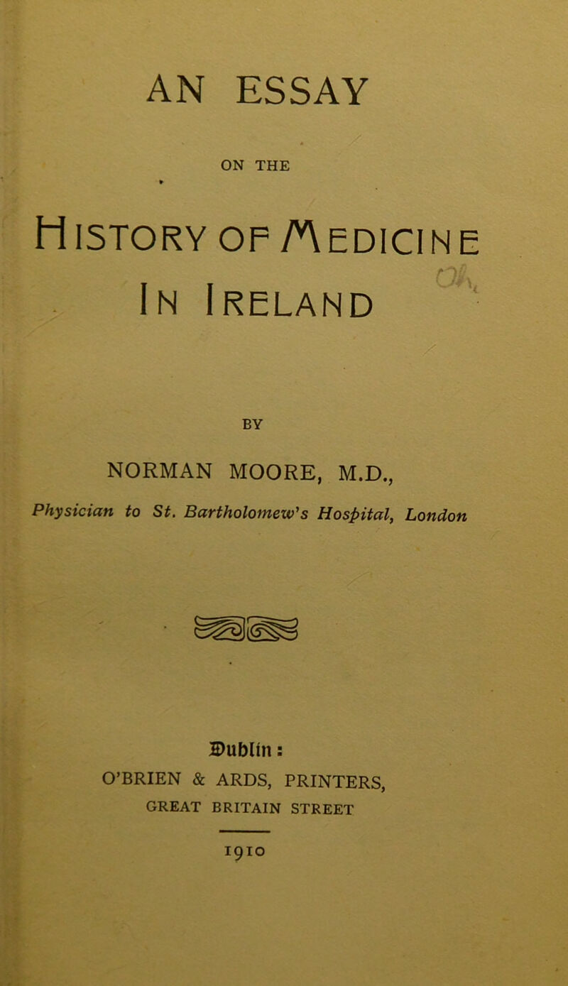 AN ESSAY ON THE History op /Medicine In Ireland BY NORMAN MOORE, M.D., Physician to St. Bartholomew's Hospital, London Dublin: O’BRIEN & ARDS, PRINTERS, GREAT BRITAIN STREET 1910