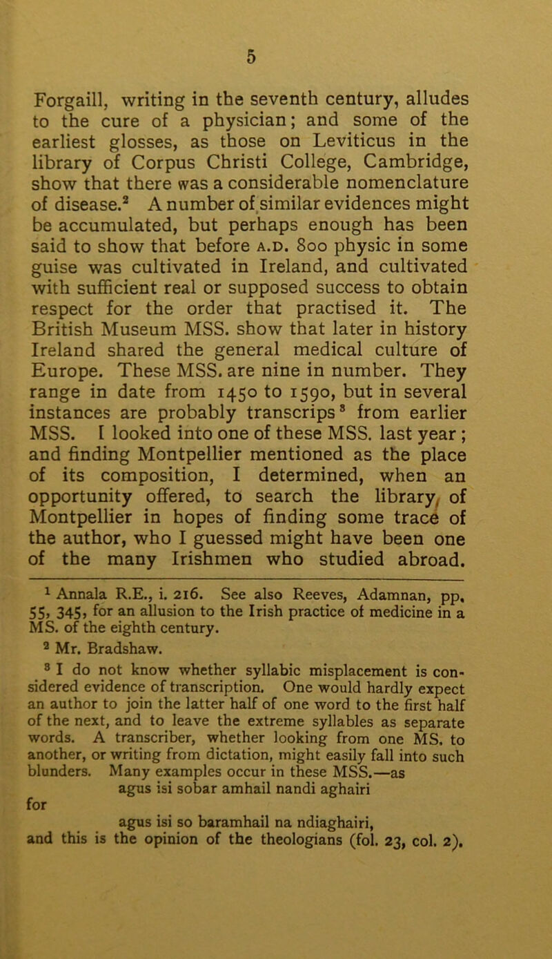 Forgaill, writing in the seventh century, alludes to the cure of a physician; and some of the earliest glosses, as those on Leviticus in the library of Corpus Christi College, Cambridge, show that there was a considerable nomenclature of disease.1 2 3 * * * * A number of similar evidences might be accumulated, but perhaps enough has been said to show that before a.d. 800 physic in some guise was cultivated in Ireland, and cultivated with sufficient real or supposed success to obtain respect for the order that practised it. The British Museum MSS. show that later in history Ireland shared the general medical culture of Europe. These MSS. are nine in number. They range in date from 1450 to 1590, but in several instances are probably transcrips8 from earlier MSS. 1 looked into one of these MSS. last year ; and finding Montpellier mentioned as the place of its composition, I determined, when an opportunity offered, to search the library, of Montpellier in hopes of finding some trace of the author, who I guessed might have been one of the many Irishmen who studied abroad. 1 Annala R.E., i. 216. See also Reeves, Adamnan, pp, 55, 345, for an allusion to the Irish practice of medicine in a MS. of the eighth century. 2 Mr. Bradshaw. 3 I do not know whether syllabic misplacement is con- sidered evidence of transcription. One would hardly expect an author to join the latter half of one word to the first half of the next, and to leave the extreme syllables as separate words. A transcriber, whether looking from one MS. to another, or writing from dictation, might easily fall into such blunders. Many examples occur in these MSS.—as agus isi sobar amhail nandi aghairi for agus isi so baramhail na ndiaghairi, and this is the opinion of the theologians (fol. 23, col. 2).