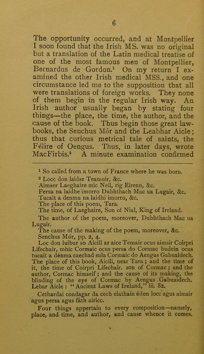 The opportunity occurred, and at Montpellier I soon found that the Irish MS. was no original but a translation of the Latin medical treatise of one of the most famous men of Montpellier, Bernardus de Gordon.1 On my return I ex- amined the other Irish medical MSS., and one circumstance led me to the supposition that all were translations of foreign works. They none of them begin in the regular Irish way. An Irish author usually began by stating four things—the place, the time, the author, and the cause of the book. Thus begin those great law- books, the Senchus Mor and the Leabhar Aide; thus that curious metrical tale of saints, the Fdire of Oengus. Thus, in later days, wrote MacFirbis.2 A minute examination confirmed 1 So called from a town of France where he was born. 2 Locc don laidse Teamuir, &c. Aimser Laeghaire mic Neil, rig Eirenn, &c. Persa na laidhe imorro Dubhthach Mac ua Lugair, &c. Tucait a denmu na laidhi imorro, &c. The place of this poem, Tara. The time, of Laeghaire, Son of Nial, King of Ireland. The author of the poem, moreover, Dubhthach Mac ua Lugair. The cause of the making of the poem, moreover, &c. Senchus Mor, pp. 2, 4. Loc don luibur so Aicill ar aice Temair ocus aimsir Coirpri Lifechair, mhic Cormaic ocus persa do Cormac budein ocus tucait a denma caechad sula Cormaic do Aengus Gabuaidech. The place of this book, Aicill, near Tara; and the time of it, the time of Coirpri Lifechair. son of Cormac; and the author, Cormac himself; and the cause of its making, the blinding of the eye of Cormac by Aengus Gabuaidech. Lebar Aide : “Ancient Laws of Ireland,” iii. 82. Cethardai condagar da cech elathain edon locc agus aimsir agus persa agus fath airicc. Four things appertain to every composition—namely, place, and time, and author, and cause whence it comes.