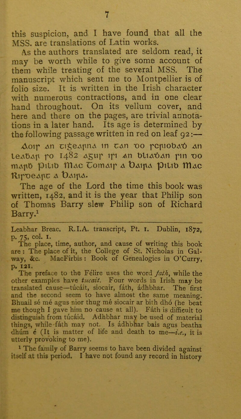 this suspicion, and I have found that all the MSS. are translations of Latin works. A.s the authors translated are seldom read, it may be worth while to give some account of them while treating of the several MSS. The manuscript which sent me to Montpellier is of folio size. It is written in the Irish character with numerous contractions, and in one clear hand throughout. On its vellum cover, and here and there on the pages, are trivial annota- tions in a later hand. Its age is determined by the following passage written in red on leaf 92:— Aoip .an cigeApnA in CAn *00 pcpiobAt) Ati leAb-Ap po 1482 Agtif ifi An bliAtiAn fin -oo tnAfib pitib tllAC UomAif a t)AifA pmb TTIac HlfOeAfC A t)A1fA. The age of the Lord the time this book was written, 1482, and it is the year that Philip son of Thomas Barry slew Philip son of Richard Barry.1 Leabhar Breac. R. I.A. transcript, Pt. 1. Dublin, 1872, p. 75, col. I. The place, time, author, and cause of writing this book are : The place of it, the College of St. Nicholas in Gal- way, &c. MacFirbis : Book of Genealogies in O’Curry, p. 121, The preface to the Felire uses the word fath, while the other examples have tucait. Four words in Irish may be translated cause—tucait, siocair, fath, adhbhar. The first and the second seem to have almost the same meaning. Bhuail s6 me agus nior thug me siocair ar bith dho (he beat me though I gave him no cause at all). Fath is difficult to distinguish from tucaid. Adhbhar may be used of material things, while fath may not. Is adhbhar bais agus beatha dhum e (It is matter of life and death to me—i.e., it is utterly provoking to me). 1 The family of Barry seems to have been divided against itself at this period. I have not found any record in history