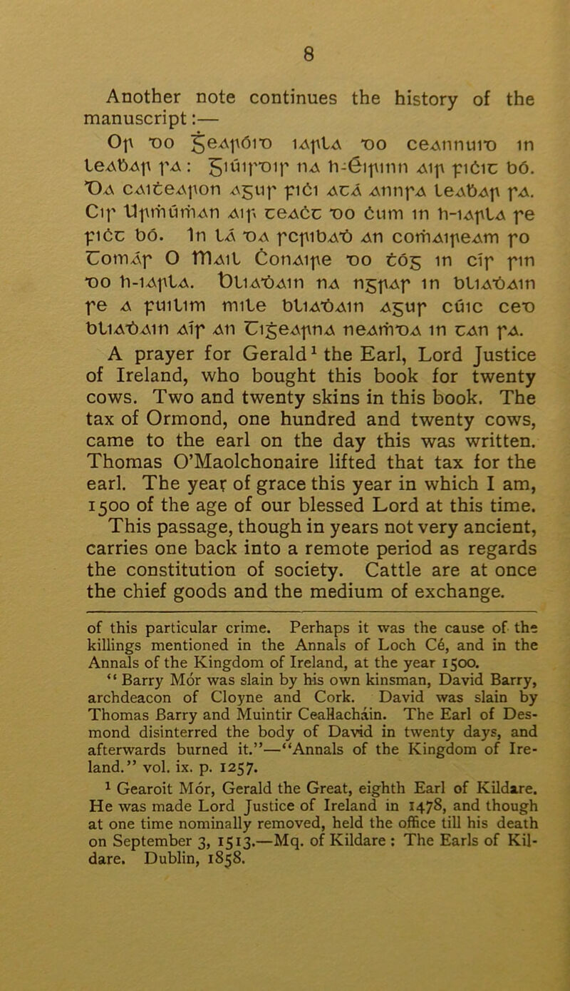 Another note continues the history of the manuscript:— Op *oo geApbit) lAptA *00 ceAtintn*o in leAbAp pA: giuip-oip tu h-Gipmn Aip pibic b6. Da CAiteApon aj;up piCi aca AtinpA leAbAp pA. Cip tlprhurhAn Aip ceAbc T)o bum in h-iAplA pe pibc bo. In Ia T)a pcpibA*o An corhAipeAtn po OoniAp O iriAil CotiAipe *oo tog in cip pm *oo b-iAplA. OliA'bAin nA tigpAp in bliAbAin pe a puitim mile bliA*bAin Agup cuic ceb btiAt)Ain Aip aii UigeApnA tieAifroA in cap pA. A prayer for Gerald* 1 the Earl, Lord Justice of Ireland, who bought this book for twenty cows. Two and twenty skins in this book. The tax of Ormond, one hundred and twenty cows, came to the earl on the day this was written. Thomas O’Maolchonaire lifted that tax for the earl. The year of grace this year in which I am, 1500 of the age of our blessed Lord at this time. This passage, though in years not very ancient, carries one back into a remote period as regards the constitution of society. Cattle are at once the chief goods and the medium of exchange. of this particular crime. Perhaps it was the cause of the killings mentioned in the Annals of Loch C6, and in the Annals of the Kingdom of Ireland, at the year 1500. “ Barry Mor was slain by his own kinsman, David Barry, archdeacon of Cloyne and Cork. David was slain by Thomas Barry and Muintir CeaHachain. The Earl of Des- mond disinterred the body of David in twenty days, and afterwards burned it.”—“Annals of the Kingdom of Ire- land.” vol. ix. p. 1257. 1 Gearoit Mor, Gerald the Great, eighth Earl of Kildare. He was made Lord Justice of Ireland in 147S, and though at one time nominally removed, held the office till his death on September 3, 1513.—Mq. of Kildare : The Earls of Kil- dare. Dublin, 1858.