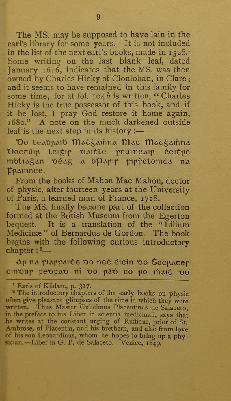 The MS. may be supposed to have lain in the earl’s library for some years. It is not included in the list of the next earl’s books, made in 1526.1 Some writing on the last blank leaf, dated January 161 6, indicates that the MS. was then owned by Charles Hicky of Clonlohan, in Clare; and it seems to have remained in this family for some time, for at fol. 104& is written, “ Charles Hicky is the true possessor of this book, and if it be lost, I pray God restore it home again, 1680.” A note on the much darkened outside leaf is the next step in its history :— T)o leAbpAib ttlAcj;ArhnA ITIac TDAcgAtfitiA T)occuip teigip T)Aitle pctiiDeAip ceitpe mbliAgAti T>eA5 a bpAptp pippotomtA ua PpAitince. From the books of Mahon Mac Mahon, doctor of physic, after fourteen years at the University of Paris, a learned man of France, 1728. The MS. finally became part of the collection formed at the British Museum from the Egerton bequest. It is a translation of the “ Lilium Medicinse ” of Bernardus de Gordon. The book begins with the following curious introductory chapter :2— Ap tiA piAppArbe t)o neb eicin no SocpAcep cirvoup pempAt) ni no pit) co po triAic tjo 1 Earls of Kildare, p. 317. 2 The introductory chapters of the early books on physic often give pleasant glimpses of the time in which they were written. Thus Master Gulielmus Placentinus de Salaceto, in the preface to his Liber in scientia medicinali, says that he writes at the constant urging of Ruffinus, prior of St. Ambrose, of Placentia, and his brethern, and also from love of his son Leonardinus, whom he hopes to bring up a phy- sician,—Liber in G. P. de Salaceto. Venice, 1849.