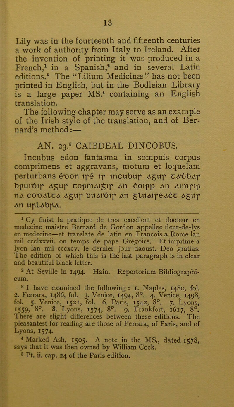 Lily was in the fourteenth and fifteenth centuries a work of authority from Italy to Ireland. After the invention of printing it was produced in a French,1 2 * in a Spanish,* and in several Latin editions.* The “Lilium Medicinae” has not been printed in English, but in the Bodleian Library is a large paper MS.4 containing an English translation. The following chapter may serve as an example of the Irish style of the translation, and of Ber- nard’s method:— AN. 23.5 CAIBDEAL DINCOBUS. Incubus edon fantasma in sompnis corpus comprimens et aggravans, motum et loquelam perturbans e*oon ipe ip iticubup Agup CA*bbAp bpurbip Agup copmAigip Ati coipp Ati Aimpip tiA co-oaIca Agup buAitup Ati glUAipeAct Agup An uplAbpA. 1 Cy finist la pratique de tres excellent et docteur en medecine maistre Bernard de Gordon appellee fleur-de-lys en medecine—et translate de latin en Francois a Rome lan mil ccclxxvii. on temps de pape Gregoire. Et imprime a lyon lan mil cccxcv. le dernier jour daoust. Deo gratias. The edition of which this is the last paragraph is in clear and beautiful black letter. 2 At Seville in 1494. Hain. Repertorium Bibliographi- cum. 8 I have examined the following: 1. Naples, 1480, fol. 2. Ferrara, i486, fol. 3. Venice, 1494, 8°. 4. Venice, 1498, fol. 5. Venice, 1521, fol. 6. Paris, 1542, 8°. 7. Lyons, 1559, 8°. 8. Lyons, 1574, 8°. 9. Frankfort, 1617, 8°. There are slight differences between these editions. The pleasantest for reading are those of Ferrara, of Paris, and of Lyons, 1574. 4 Marked Ash, 1505. A note in the MS., dated 1578, says that it was then owned by William Cock. 5 Pt. ii. cap. 24 of the Paris edition.