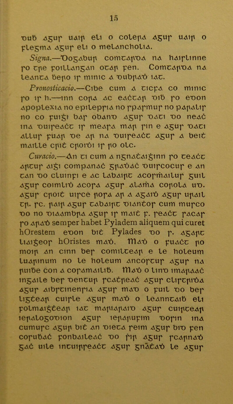 •out) Aguf UAip ell o colepA Aguf UAip o plegmA Aguf eli o tnelAticboliA. Signa.—X)05Abup comcAfDA nA bAiflinne fo cpe poillAngAn ocAp pen. ComcAfDA nA leAncA bepo if mime a DubpAt) iac. Pronosticacio.—Cibe cum a cicpA co miruc fo if b.—inn cofA ac eAtcAp Dib fo e-oon ApoplexiA no epileppiA no fpAfmuf no pApAlip no co puiji bAf obAn*o Agup daci do neAC inA DuifeAtc if meAfA mAf fin e A^up daci AtlUf fUAf T)e Af tlA DUIfeAtC AgUf a beic mAille cpit Cfoi*bi if fo otc. Curacio.—An ci cum a ngnACAiginn fo ceAcc Afctif A151 compAUAb sfAtiAC *ouifcocuf e An cAn “oo cluinfi e ac lAbAipc AcofrhAiluf guil AgUf COimllt) ACOfA AJJUf AlAtTIA COfOtA UD. A£Uf CfOlt Ulfce fOfA Af A A£Alt) A£Uf UfAll cp. fc. f Aif Agtif cAbAipc DiAntop cum mufeo do no xiiAAmbfA Agtif if iuaic f. peAtc fACAf fo Af At) semper habet Pyladem aliquem qui curet hOrestem eDon bit Pylades do f. AgApc liAigeof hOristes mAt). tTlAt) o ptiAcc fo moif An cmn bef comilceAp e le boteum luAfinum no le boleum Ancopcup Agup ha ftiibe con a cofAtriAilib. TTlAt) o litre itnAfAAc ingAile bef Dencup pcAtpeAt Agup clipcpit)A A^uf AibfcmenpA Agup triAD o full do bef li^teAf cuifle Aguf mAt) o leAnncAib eli fOlmAljteAf 1AC mAflAf AID Agtlf CUlfCeAf lefAlogoDion Aguf lefAfUfim DOfin inA cumufc Aguf bit An DiecA feim Agup biD fen cofubAt ponbAileAt do fif Agup fCAfnAt) 5At uile incuiffeAtc Agup giiAtAt) le Agup