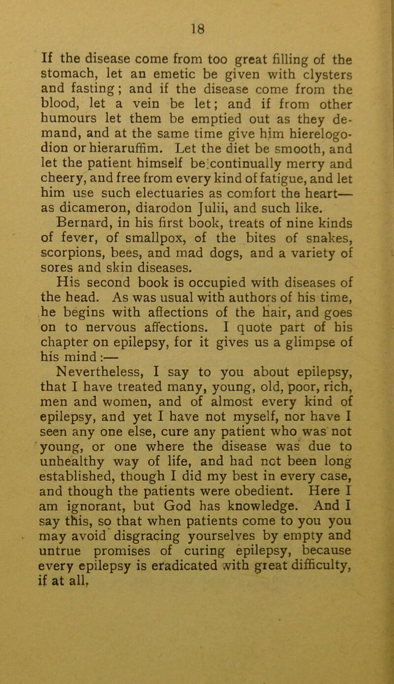 If the disease come from too great filling of the stomach, let an emetic be given with clysters and fasting; and if the disease come from the blood, let a vein be let; and if from other humours let them be emptied out as they de- mand, and at the same time give him hierelogo- dion orhieraruffim. Let the diet be smooth, and let the patient himself be continually merry and cheery, and free from every kind of fatigue, and let him use such electuaries as comfort the heart— as dicameron, diarodon Julii, and such like. Bernard, in his first book, treats of nine kinds of fever, of smallpox, of the bites of snakes, scorpions, bees, and mad dogs, and a variety of sores and skin diseases. His second book is occupied with diseases of the head. As was usual with authors of his time, he begins with affections of the hair, and goes on to nervous affections. I quote part of his chapter on epilepsy, for it gives us a glimpse of his mind:— Nevertheless, I say to you about epilepsy, that I have treated many, young, old, poor, rich, men and women, and of almost every kind of epilepsy, and yet I have not myself, nor have I seen any one else, cure any patient who was not young, or one where the disease was due to unhealthy way of life, and had net been long established, though I did my best in every case, and though the patients were obedient. Here I am ignorant, but God has knowledge. And I say this, so that when patients come to you you may avoid disgracing yourselves by empty and untrue promises of curing epilepsy, because every epilepsy is eradicated with great difficulty, if at all,