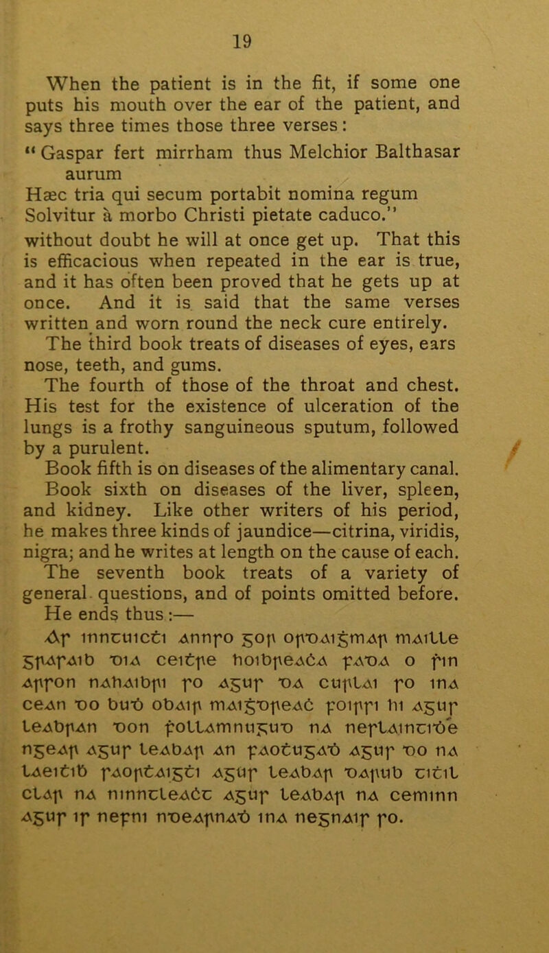 When the patient is in the fit, if some one puts his mouth over the ear of the patient, and says three times those three verses: “ Gaspar fert mirrham thus Melchior Balthasar aurum Hsec tria qui secum portabit nomina regum Solvitur a morbo Christi pietate caduco.” without doubt he will at once get up. That this is efficacious when repeated in the ear is true, and it has often been proved that he gets up at once. And it is said that the same verses written and worn round the neck cure entirely. The third book treats of diseases of eyes, ears nose, teeth, and gums. The fourth of those of the throat and chest. His test for the existence of ulceration of the lungs is a frothy sanguineous sputum, followed by a purulent. Book fifth is on diseases of the alimentary canal. Book sixth on diseases of the liver, spleen, and kidney. Like other writers of his period, he makes three kinds of jaundice—citrina, viridis, nigra; and he writes at length on the cause of each. The seventh book treats of a variety of general questions, and of points omitted before. He ends thus :— Ap mncuicti unnpo gop op-ouigmup muille gpupuib t>iu cei tpe hoibpeubu puTM o fin uppon nutiuibpi po ugup *ou cuplui po mu ceun *oo bub obuip muigTipeub poippi In ugup leubpun T)on folium nujtu-o nu nepluincibe ngeup u$up leubup un puotujjub ugup *00 nu lueitib puoptuigti u^up leubup T)upub citil clup nu ninntleubt ugup leubup nu cemmn u$up ip nepm n-oeupnub mu negnuip po.