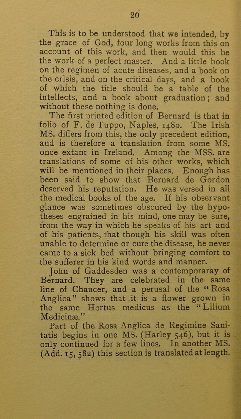 This is to be understood that we intended, by the grace of God, tour long works from this on account of this work, and then would this be the work of a perfect master. And a little book on the regimen of acute diseases, and a book on the crisis, and on the critical days, and a book of which the title should be a table of the intellects, and a book about graduation; and without these nothing is done. The first printed edition of Bernard is that in folio of F. de Tuppo, Naples, 1480. The Irish MS. differs from this, the only precedent edition, and is therefore a translation from some MS. once extant in Ireland. Among the MSS. are translations of some of his other works, which will be mentioned in their places. Enough has been said to show that Bernard de Gordon deserved his reputation. He was versed in all the medical books of the age. If his observant glance was sometimes obscured by the hypo- theses engrained in his mind, one may be sure, from the way in which he speaks of his art and of his patients, that though his skill was often unable to determine or cure the disease, he never came to a sick bed without bringing comfort to the sufferer in his kind words and manner. John of Gaddesden was a contemporaray of Bernard. They are celebrated in the same line of Chaucer, and a perusal of the “ Rosa Anglica” shows that it is a flower grown in the same Hortus medicus as the “ Lilium Medicinae.” Part of the Rosa Anglica de Regimine Sani- tatis begins in one MS. (Harley 546), but it is only continued for a few lines. In another MS. (Add. 15, 582) this section is translated at length.
